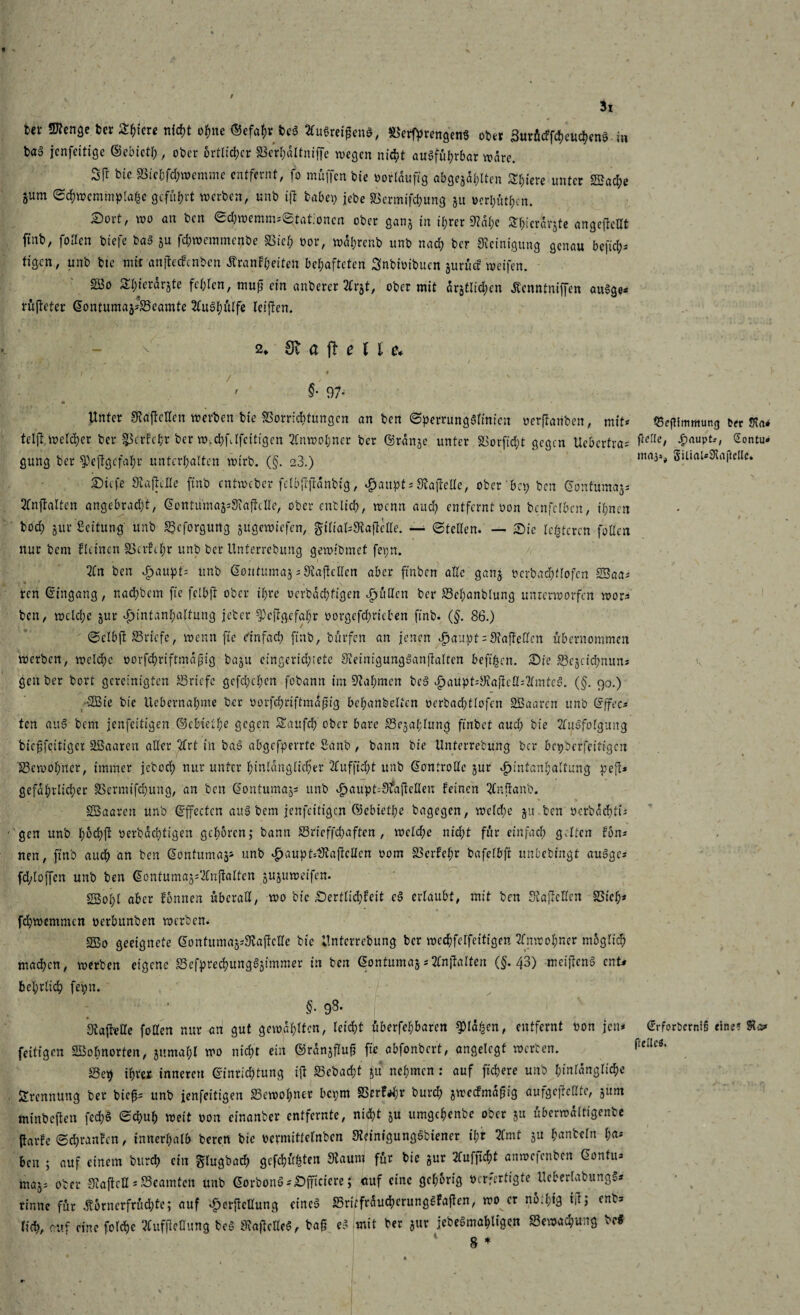 3i Uv Stenge Uv Ältere niept opne ©efapv bcS 2Cu6reigen&, ©erftrengenS 0U1 SurücffcheucpenS in baä jenfeitige ©ebictp, ober örtlicher ©erpaltniffe wegen nicht ausführbar wäre. 2fr bic ©iebfd;wemme entfernt, fo müffen bie oorlduftg abgejaplten Spiere unter ©?ad;e 5um Sd)wcmmpla|e geführt werben, unb ift habet; jebe ©ermifepung 51t oerpütpen. Sort, wo an ben ed;wemm:(£tat.:oncn ober gan* in ihrer Stape Spicrdrjte angeftedt ftnb, fotfen btefc bas JU fchwemmenbe SSief; oor, wdhrenb unb nach Uv Reinigung genau beftep* tigen, unb bte mit anjtecfcnben Äranfpeiten behafteten Snbioibucn jurücf weifen. 2Bo 2l;ierar§te fehlen, muf ein anberer Ttv^t, ober mit amtlichen Äenntniffen auSge« rüjtcter Gontuma^SSeamte 2luSpülfe leiften. 2* Sv a ft e e* \ • / ' . / * ' ' §• 97- « __ * V * Unter Staftcdcn werben bie ©orrieptungen an ben SperrungSlinicn oerftanben, mit* tel]l welcher ber ©Crfepr ber w.cpfjfcitigcn Anwohner ber ©rdn3c unter ©orfkpt gegen Ucbcrtra* gung ber Skftgcfapr unterhalten wirb. (§. 23.) Sicfe Staffelte ftnb entweber felb{Ijtdnbig, dpattpt* StajWle, ober bet; ben Gdntumajs 2fnjtalten angebrad;t, Gcntuma^SiafMe, ober entlieh, wenn and; entfernt oon benfclbcn, ihnen bod; jur Seitung' unb ©cforgtmg gugewiefen, £ilial=3ta]Me. — ©teden. — Sie lederen fallen nur bem kleinen ©crhpr unb ber Unferrcbung gewibmet fepn. 2Cn ben dpaupt* unb Gontnmag*Siajleden aber ftnbcn ade gan^ ocrbadpflofcn SSaa* ren Gingang, nachbem fte fclbjt ober il;re oerbdepfigen dpüdcn ber ©epanblung unrerworfen wor* ben, welche gur dpintanpaifung jeher fPcftgcfapr oorgcfd;ricben ftnb. (§. 86.) ©clbfi ©riefe, wenn fte einfach ftnb, bürfen an jenen d;aupt = S?ajteden übernommen werben, welche oorfepriftmdpig bagu eingerid;iete SieinigungSanjfalren beft^cn. Sie ©egeiepnun* gen ber bort gereinigten ©riefe gefepepen fobann im Nahmen bcS £aüpt*Siajtcd*2lmtcS. (§. 90.) ©Sie bie Uebernahme ber oorfcpriftmdfiig behanbeltcn ocrbacptlofcn ©Baarcn unb Gffec* ten auS bem jenfeitigen ©cbielpe gegen Saufcp ober bare ©egaplung ftnbet aud; bie 2luSfolgung bieffeitiger ©Saaren ader 7(rt in baS abgefperrte Sanb , bann bie tlnterrebung ber bepberfeifigen ©cwopner, immer jcboch nur unter hinlänglicher ufftcht unb Gontrodc gur ijintanpaltung pejt* gefdprlicper ©ermifd;ung, an ben Gontumag* unb ^aupt^Sfafteden feinen QCndanb. ©Saarcn unb G'ffecten anS bem jenfeitigen ©ebietpe bagegen, wcld;e gtt ben oerbaeptü gen unb pöcpjl: oerbdeptigen gehören; bann ©rieffd;aften , welche nid;t für einfach galten Ion* nen, ftnb auch an ben Gontumag* unb £aupt-bKajMen 00m ©erfepr bafelbft unbebingt auSgc* fd;loffen unb ben Gontuma^'ilnftaltcn guguweifen. gßopl aber fonnen überad, wo bie Sertlid;feit eS erlaubt, mit ben Stajfcden ©iep* fcpwemmen oerbttnben werben. ©So geeignete Gontumag*3iajfcde bie Untcrrebung ber wechfelfeitigen Anwohner möglich madhen, werben eigene ©efprecpungSgimmer in ben Gontumag * Xnftalten (§. 43) mctjtcnS ent# behrlidh fepn. §• 9$* StafMe fo den nur an gut gewählten, leid;t überfehbaren SMdfsen, entfernt oon jen* feitigen SSBopnorten, guntapl wo nicht ein ©rdngfluf fte abfonbert, angelegt werten. ©ep ihrer inneren Ginrichtung ift ©cbacht ju nehmen : auf fiepere unb hinlängliche Trennung ber bie^ unb jenfeitigen ©ewopner bepm ©erfrpr burch jweefmdpig aufgejMte, gum minbeften fecpS Schuh weit oon einanber entfernte, nidpt ju umgepenbe ober ju überwdltigenbe (tarfc Sd;ranfcn, innerhalb beren bie ocvmittelnben Steinigungsbiencr ipr 2fmt ju hanteln pa* ben ; auf einem burch ein g'lugbad; gefepühten Staunt für bie jur 2fufjtcpt anwe|cubcn Gontits rna^ ober Staftcd * ©eaintcn unb Gorbonö*Sfficicre; cuf eine gehörig oerfertigte tleberlabungS* rinne für Äörnerfrüd;te; auf «fjerftedung eines ©ritfrdudpcrungSfa|len, wo er nötpig td; enb? fiep, cuf eine folcpe 2fufjtedung beS StajlcdeS, baf eS mit ber jur jebeSmapligen ©ewaepung Ui rs 4r tBeflimmung t« !Ka* ftelle, ^)aupt.-, Sontu» maja, giliaUScaftclle. Grforberni§ eine? ftellcö.