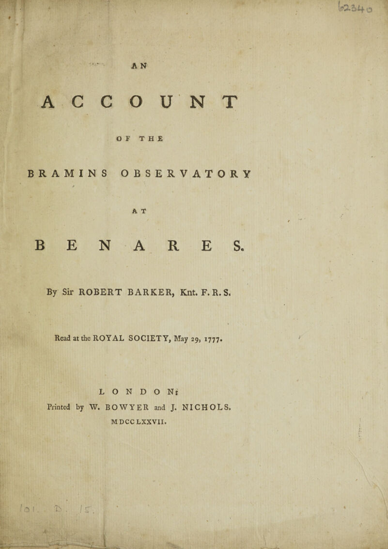 1 9 i j; A N ACCOUNT OF THE BRAMINS OBSERVATORY A T BENARES. By Sir ROBERT BARKER, Knt. F. R.S. Read at the ROYAL SOCIETY, May 29, 1777. LONDON: Printed by W. BOWYER and J. NICHOLS. MDCCLXXVII. la 1. . h . J r. I X