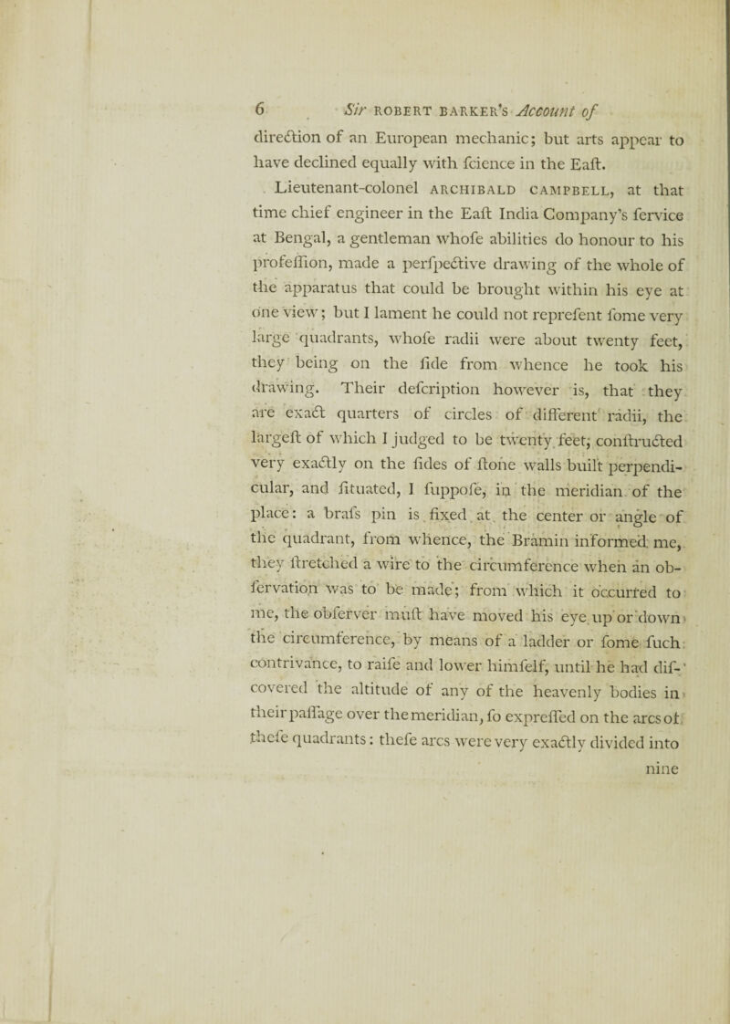 direction of an European mechanic; but arts appear to have declined equally with fcience in the Eaft. Lieutenant-colonel Archibald Campbell, at that time chief engineer in the Eaft India Company’s fervice at Bengal, a gentleman whofe abilities do honour to his profeftlon, made a perfpecftive drawing of the whole of the apparatus that could be brought within his eye at one view; but I lament he could not reprefent fome very large quadrants, whofe radii were about twenty feet, they being on the fide from whence he took his drawing. Their defcription however is, that they are exacft quarters of circles of different' radii, the largeft of which I judged to be twenty feet; conftrudted very exactly on the ffdes oi ftone walls built perpendi¬ cular, and fttuated, I fuppofe, in the meridian of the place: a brafs pin is. fixed at the center or angle of the quadrant, from whence, the Bramin informed: me, they ftretched a wire to the circumference when an ob- fervatio.n was to be made; from which it occurred to me, the obferver muff have moved his eye up or down the circumference, by means of a ladder or fome fuch contrivance, to raife and lower himfelf, until he had dif-f covered the altitude ot any of the heavenly bodies in tneii paffage over the meridian, fo expreffed on the arcsot thefe quadrants: thefe arcs were very exadtlv divided into nine