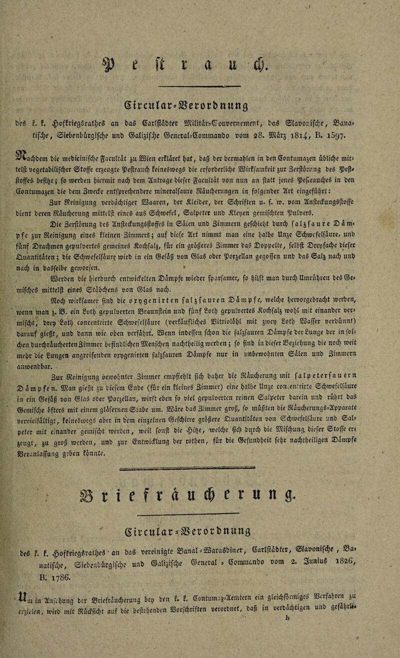 1 I SJ) £ ft rau - ti). Strcitlar=SSerorbn«ng bcg r. !. ^cffriegSratbeö an bag ©arlfidbtet 9Rilitdv5(SouPernentent, bag ©lanonifcbe, 33ana* \ ‘. *. . * ' i ' tifd)e, ©iebenbürgifcbe unb ©alijifdjc ©enetal*@ommanbo oom <28. SRdr3 1814/ B. 1597. 3^ad)bem bie mebicintfcbe gacultät $u SBten erfldret bat, bafs ber bermablen in ben ©ontumajen übliche mit* telft ocgetabilifcber ©toffe erzeugte ^>cftraud? leinegwegg bie erforberltcbc SBirffamfeit jur Berftörung beg $)cjt< ftoffcS- befi^e; fo werben hiermit nach bem Anträge biefer gacuttat »on nun an ftatt jenes ^)efIrattdbeS in ben ©ontumajen bie bem Bwecfc entfpreebenbere mineralfaure Räucherungen in folgcnber 2Crt eingefübrt: 3ur Reinigung oerbaebtiger SBaaren, ber Kleiber, ber ©driften u. f. w. oom 2£nftecfunggfdffe bient beren Rducberung mittcljt etneg aug ©cbwefel, (Salpeter unb Älepen gemifchten $)uderg. Sie Berjlorung beg Tlnftccfunggfdffeg in ©dien unb Bimmcrn gefebiebt burd) faljfaure Sam* p f e jur Reinigung etneg fleinen Btmmcrg; auf biefe 2lrt nimmt man eine halbe Unje ©chwefelfdure, unb fünf Srachmen gepulvertes gemeineg Äocbfalj, für ein grofjereg Bimmer ba.g doppelte, felbft Srepfacbe biefer jQ.uantitdten; bie ©chwefelfdure wirb in ein ©efdfE oon ©lag ober ^orjeHan gegoffen unb bag ©alj nach unb nach in bagfelbe geworfen. «Serben bie biorburch entwickelten Sdmpfc wicber fparfamer, fo hilft man bureb Umrubren beg ©es mifebeg mitteljt eineg ©tdbebeng oon ©lag nach- Roch wirffamer finb bie orpgenirten fal^fauren Sdmpfc, welche beroorgebracht werben, wenn man $. 33. ein 8otb gepuderten SSraunftein unb fünf Soth gepuderteg Äocbfalj wobt mit einanber oer* mifdht, brep Botl; concentrirte ©chwefelfdure (oerfdufltcbeg SSttrdlobl mit gwep £otl; SBaffer oerbünnt) barauf giegt, unb bann wie oben 0erfahrt. SEenn inbeffen fchon bie faljfauren Sdmpfe berSunge ber infol* eben burcbrducbertenSimmcr befmblichenRtenfchen nachteilig werben; fo finb in biefer 33e^iebung bie noch weit mehr bie Sungen angreifenben orpgenirten falsfauren Sdmpfe nur in unbewohnten ©dien unb Simmcrn 1 anwenbbar. - Bur Reinigung bewohnter Bimmer empfiehlt ftcb baber bie Räucherung mit falpeterfaucm S dmpfen. «Ran gie£t ja biefem ©nbe (für ein fleineg Bimmer) eine halbe Unje concentrirte ©chwefelfdure in ein ©efd£ oon ©lag ober ^orjellan, wirft eben fo viel gepuderten reinen ©alpcter barein unb rührt bag ©emifebe ofterg mit einem gldferr.en ©labe um. SBdre bag Bimmer gro£, fo müßten bie Rducberungg*2fpparate vervielfältigt, feinegwegg aber in bem einzelnen ©efchirre größere Quantitäten oon ©chwefelfdure unb ©al* peter mit einanber gemifcht werben, weil fonjt bie £i&e, welche ftd) bureb bie fRifcbung, biefer ©toffe er* jeugt, ju groß werben, unb §ur ©ntwtcflung ber rotben, für bie CBefunbbeit febr nachtbeiligen Sdmpfe SBeranlaffung geben fonnte. > Briefrducbirung. ♦ •> * . V. Strcular-SSerorbnung beg t f. <£)oflriegSraif;e§ v an bag bereinigte S3anal *3Baraöbiner, ©atlßabfcr, ©laoonifebe , 33a* natifebe, ©iebeabürgifd;e unb ©aligifcbe ©encral * ©ommanbo nom 2. 3uniu$ 182G, B. 1786. Um i„ 3t„fc^B8 fccr »tiefriudenmg bei, ben f. E. aonWma^emtctl, ein 3leid,rormi9eä SSetfafiren ju er5ieien, wirb mit SKnE^t auf bie bellet,enben SBorfttiften »evotbnet, bag in uetbdd,tigen unb 9efai,rU.