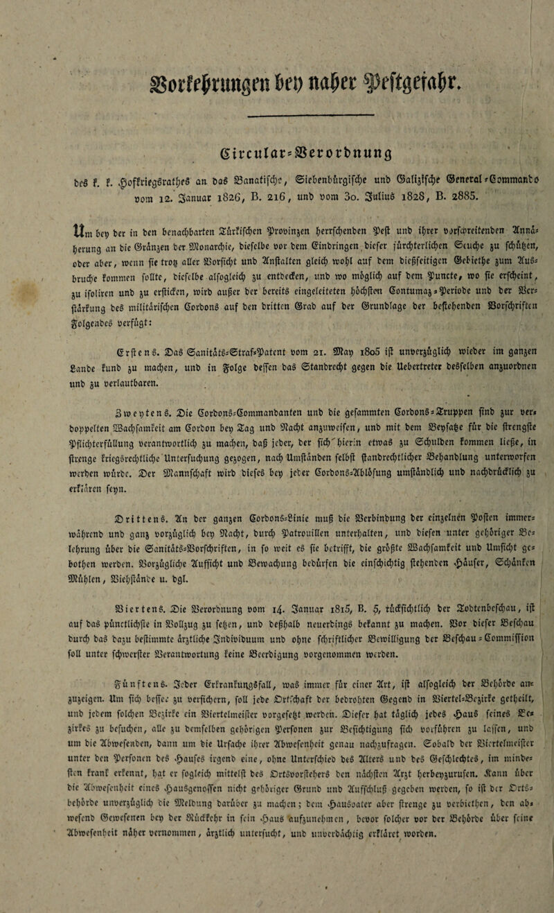 Borffprungm Pep napet: $peftgerapr. gircular-SSerorbnung bcS F. F. $offnegSi‘atpf$ an DaS Banatifcpc, ©icbenbürgifcpe unb ©ali^fcpe ©cneral--Gommantö »om i2.’Sanuac 1826, B. 216, unb bom 3o. Suliuö 1828, B. 2885. Hm bep ber in ben benachbarten Sürfifcpen Prooinjen perrfcpenben ^)cfl unb ihrer oorfcbreitenben 3Cnna; herung an bie ©rangen bet «Monarchie, biefcFbe oor bem (Einbringen, bicfer fürchterlichen ©cucpe ju fcpüfsen, ober aber, wenn ffe trog aller Vorffdjt unb 2fnffalten gleich wohl auf bem bießfeitigen ©ebietpe jum 2fu6* bruche Fommen füllte, bicfclbe alfogleicp ju entbecFen, unb wo möglich auf bem ^uncte, wo fte erfepeint, ju ifoliren unb §u erffiden, wirb außer ber bereite eingeleiteten poepffeu GontumajaPeriobc unb ber Ber* ffdrFung bea militdrifchen Gorbona auf ben britten ©rab auf ber ©runblage ber beftehenben SSorfcpriftcn golgenbea oerfugt: Grffena. Saa ©anitdta*©traf*Patent 00m 21. Sftap i8o5 iff unoerjügtiep wieber im ganzen ganbe Funb §u machen, unb in ftolge beffen baa ©tanbreept gegen bie Uebertreter beSfelben anjuorbnen unb ju oerlautbaren. Bweptena. Sic ©orbon^Gommanbanten unb bie gefammten Gorbona sSruppen ffnb gur oer* boppelfen SBacpfamfeit am Gorbon bep Sag unb Stacpt anjuweifen, unb mit bem Bcpfape für bie ffrengffe Pflichterfüllung oerantwortlich ju machen, baß jeher, ber fiep hierin etwaa ju ©Bulben Fommen ließe, in ffrenge Fricgarcdfftkpe Unterfucpung gezogen, nach Umffdnben felbff ffanbrecptlicper Bepanblung unterworfen werben würbe. Ser SDtannfcpaft wirb btefca bep jeher Gorbona=2fbl6fung umffdnbltcp unb nacpbrücFlicp ju erflaren fepn. Srittena. 2£n ber ganjen Gorbonosginie muß bte Vcrbinbung ber cinjelnen Poffcn immer* wdprcnb unb ganj oorjttgltcp bep Stacht, bitrch Patrouillen unterhalten, unb biefen unter gehöriger Be* lehrung über bie ©anitdta*Vorfcpriften, in fo weit ea fte betrifft, bie größte SSacpfamFeit unb Umficht ge* bothen werben. Borjüglicpe 2lufffcpt unb Bewachung bebürfen bte cinfcpicptig ffehenben Raufer, ©d;dnFen fühlen, Viepffdnbe u. bgl. SSicrtena. Sie Verorbttung 00m 14. Sanitär i8i5, B. 5, tücFfichtlich ber Sobtenbcfcpau, t'ff auf baa pünctlicpffe in SSotljug 5U fepen, unb beßpalb neuerbtnga befannt ju machen. Vor biefer S5efd;au burep baa baju beffimmtc drjtlicpe Snbioibuum unb ohne fchriftlicher Bewilligung ber Befcpau 5 Gommiffion foll unter fcpwcrffer Verantwortung Feine Becrbtgung oorgenommen werben. fünfte na. Seber GrFranFutigafall, waa immer für einer 2Cr t, iff alfogleich ber Beporbe an« gujeigen. Um ffd) beffee jtt oerffepern, foll jebe Srffcpaft ber bebropten ©egenb in ViertelsBejirFe getheilt, unb jebem foldjen BcjirFe ein SSiertelmeiffer oorgefept werben. Siefcr hat täglich jebca $aua feinea Bc* girfea 51t befuepen, alle §u bcmfelben gehörigen Perfonen jur Beffcptigüng ffd) ooeführen ju lajfcn, unb um bie 2lbwefenben, bann um bie Urfacpe iprer 2lbwefenpcit genau nad;gufragcn. ©obalb ber Biertelmeifrcr unter ben Perfonen bea Jjjaufea trgenb eine, opne Unterfcpieb bea 2lltera unb bea ©efcplccptea, im minbe* ffen FranC erFennt, pgt er foglcicp mittelff bea Srtaoorffepera ben ndepffen 2lrjt pcrbepjurufcn. «ftann über bte 2fbwefenpcit eines »£jau3genoffen nicht gehöriger ©rttnb unb 2(uffd)luß gegeben werben, fo ift ber Sita* beporbe unoerjüglicp tie Reibung barüber ju mad;en; bem Jpaudoater aber ffrenge ju oerbictpcn, ben ab* wefenb ©ewefenen bep ber Stüdfcpr in fein Jjaub aufjunepmen , bcoor fold;cr oor ber Beporbe über feine 2Cbroefenbeit ndper oernoramen, amtlich unterfuepf, unb unberbdeptig crflarct worben.