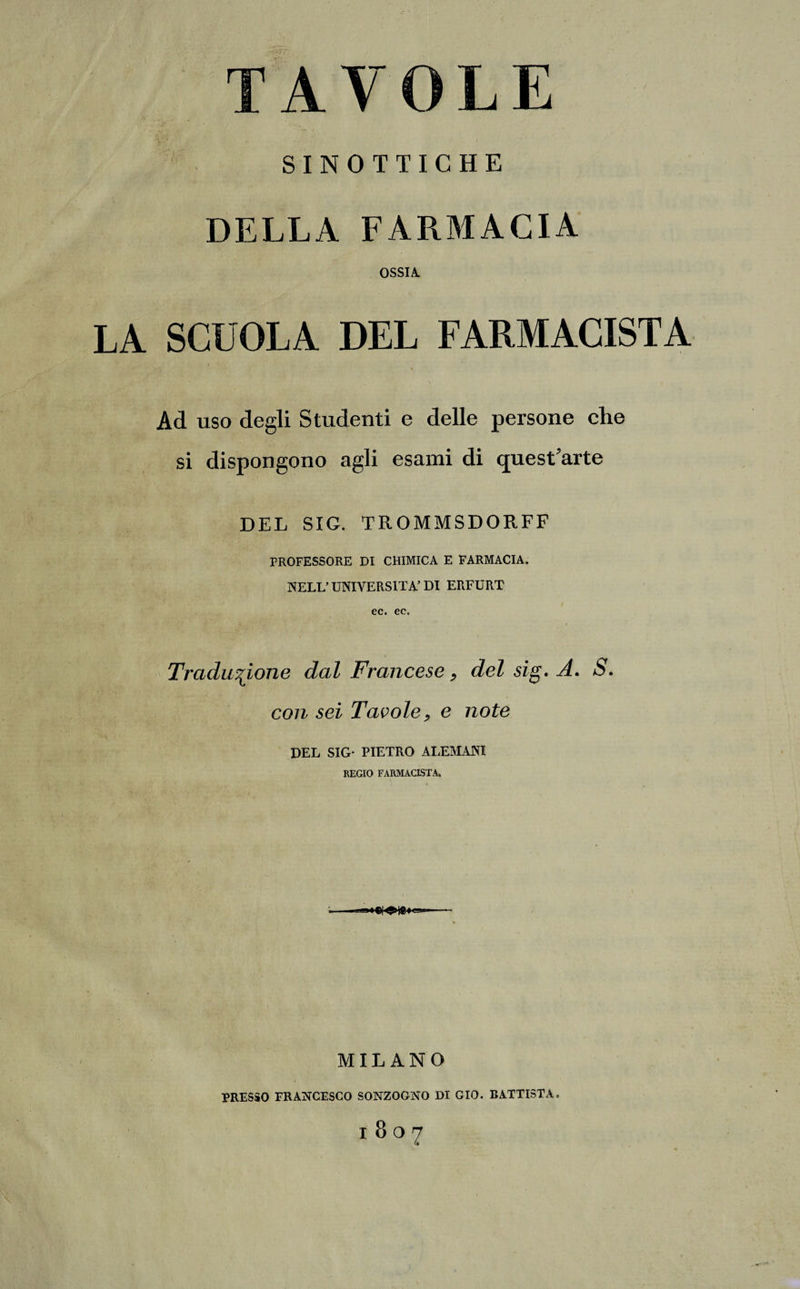 SINOTTICHE DELLA FARMACIA OSSIA. Ad uso degli Studenti e delle persone che si dispongono agli esami di quest’arte DEL SIG. TROMMSDOR.FF PROFESSORE DI CHIMICA E FARMACIA. NELL’ UNIVERSITÀ’ DI ERFURT ec. ec. Traduzione dal Francese, del sig. A. S. con sei Tavole, e note DEL SIG- PIETRO ALEMANI REGIO FARMACISTA. MILANO PRESSO FRANCESCO SONZOGNO DI GIO. BATTISTA. l807