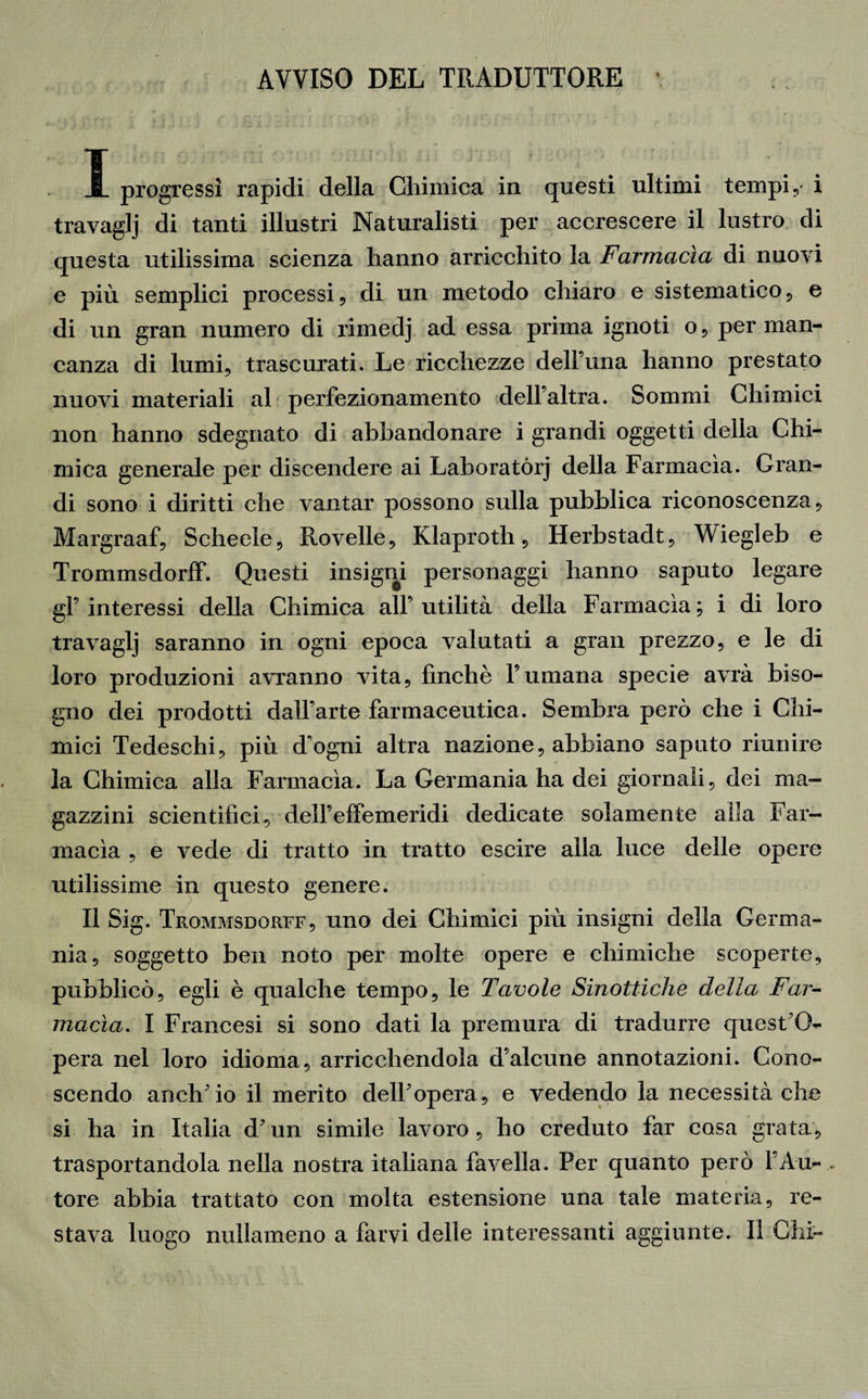 AVVISO DEL TRADUTTORE I progressi rapidi della Chimica in questi ultimi tempi, i travaglj di tanti illustri Naturalisti per accrescere il lustro di questa utilissima scienza hanno arricchito la Farmacìa di nuovi e più semplici processi , di un metodo chiaro e sistematico, e di un gran numero di rimedj ad essa prima ignoti o, per man¬ canza di lumi, trascurati. Le ricchezze dell’ima hanno prestato nuovi materiali al perfezionamento dell’altra. Sommi Chimici non hanno sdegnato di abbandonare i grandi oggetti della Chi¬ mica generale per discendere ai Laboratòri della Farmacìa. Gran¬ di sono i diritti che vantar possono sulla pubblica riconoscenza , Margraaf, Schede, Rovelle, Klaproth, Herbstadt, Wiegleb e Trommsdorff. Questi insigni personaggi hanno saputo legare gl’interessi della Chimica all’utilità della Farmacìa; i di loro travaglj saranno in ogni epoca valutati a gran prezzo, e le di loro produzioni avranno vita, finché l’umana specie avrà biso¬ gno dei prodotti dall’arte farmaceutica. Sembra però che i Chi¬ mici Tedeschi, più d’ogni altra nazione, abbiano saputo riunire la Chimica alla Farmacìa. La Germania ha dei giornali, dei ma¬ gazzini scientifici, dell’effemeridi dedicate solamente alla Far¬ macìa , e vede di tratto in tratto escire alla luce delle opere utilissime in questo genere. II Sig. Trommsdorff, uno dei Chimici più insigni della Germa¬ nia, soggetto ben noto per molte opere e chimiche scoperte, pubblicò, egli è qualche tempo, le Tavole Sinottiche della Far¬ macìa. I Francesi si sono dati la premura di tradurre quest’O- pera nel loro idioma, arricchendola d’alcune annotazioni. Cono¬ scendo anch’io il merito dell’opera, e vedendo la necessità che si ha in Italia d’un simile lavoro, ho creduto far cosa grata, trasportandola nella nostra italiana favella. Per quanto però l’Au- . \ tore abbia trattato con molta estensione una tale materia, re¬ stava luogo nullameno a farvi delle interessanti aggiunte. Il Chi-