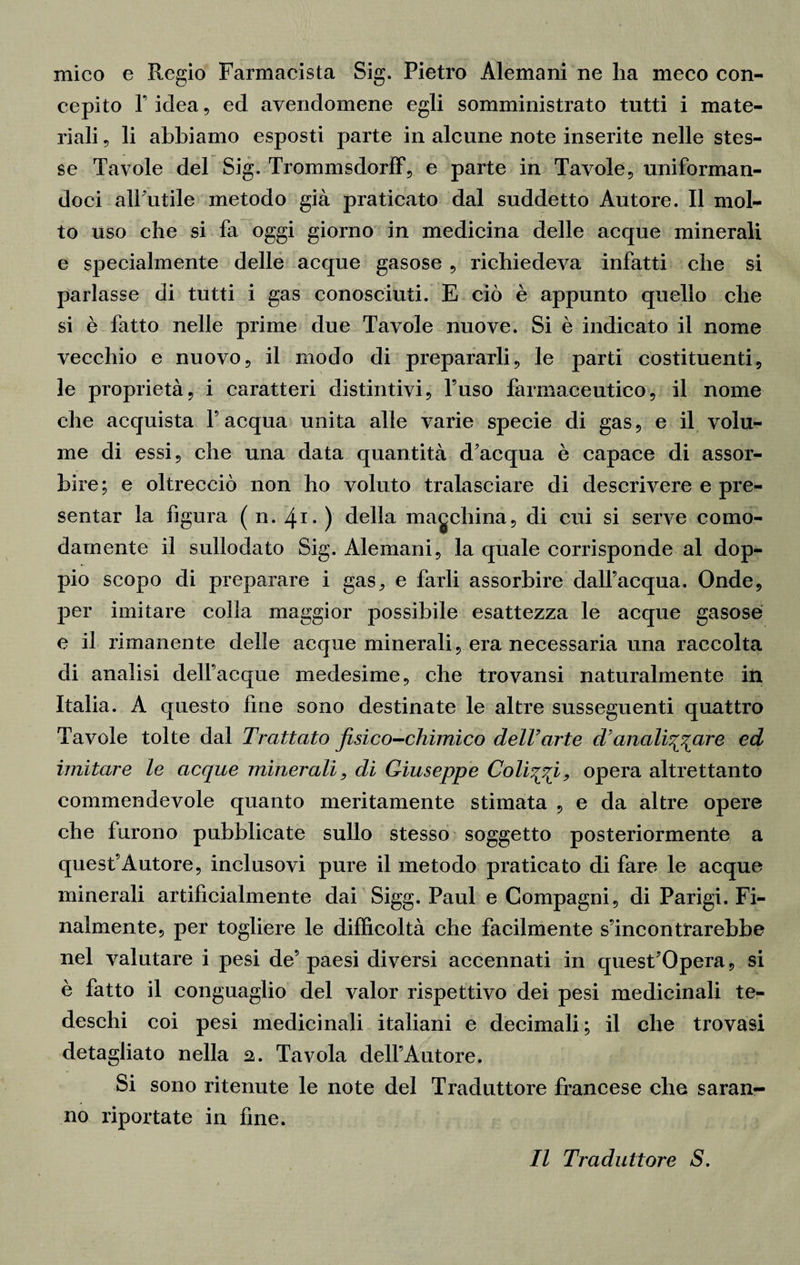 mico e Regio Farmacista Sig. Pietro Alemani ne ha meco con¬ cepito l’idea, ed avendomene egli somministrato tutti i mate¬ riali 5 li abbiamo esposti parte in alcune note inserite nelle stes¬ se Tavole del Sig. Trommsdorff, e parte in Tavole, uniforman¬ doci all’utile metodo già praticato dal suddetto Autore. Il mol¬ to uso che si fa oggi giorno in medicina delle acque minerali e specialmente delle acque gasose , richiedeva infatti che si parlasse di tutti i gas conosciuti. E ciò è appunto quello che si è fatto nelle prime due Tavole nuove. Si è indicato il nome vecchio e nuovo, il modo di prepararli, le parti costituenti, le proprietà, i caratteri distintivi, l’uso farmaceutico, il nome che acquista l’acqua unita alle varie specie di gas, e il volu¬ me di essi, che una data quantità d’acqua è capace di assor¬ bire; e oltrecciò non ho voluto tralasciare di descrivere e pre¬ sentar la figura ( n. 4-1- ) della macchina, di cui si serve como¬ damente il sullodato Sig. Alemani, la quale corrisponde al dop¬ pio scopo di preparare i gas, e farli assorbire dall’acqua. Onde, per imitare colia maggior possibile esattezza le acque gasose e il rimanente delle acque minerali, era necessaria una raccolta di analisi dell’acque medesime, che trovansi naturalmente in Italia. A questo fine sono destinate le altre susseguenti quattro Tavole tolte dal Trattato fisico-chimico dell’arte d anali^are ed imitare le acque minerali, di Giuseppe Colici, opera altrettanto commendevole quanto meritamente stimata , e da altre opere che furono pubblicate sullo stesso soggetto posteriormente a quest’Autore, inclusovi pure il metodo praticato di fare le acque minerali artificialmente dai Sigg. Paul e Compagni, di Parigi. Fi¬ nalmente, per togliere le difficoltà che facilmente s’incontrarebbe nel valutare i pesi de’ paesi diversi accennati in quest’Opera, si è fatto il conguaglio del valor rispettivo dei pesi medicinali te¬ deschi coi pesi medicinali italiani e decimali ; il che trovasi detagliato nella 2. Tavola dell’Autore. Si sono ritenute le note del Traduttore francese che saran¬ no riportate in fine. Il Traduttore S.