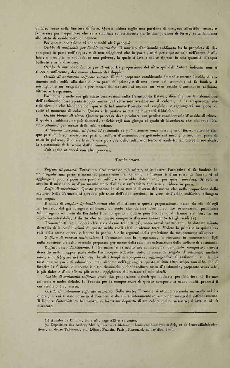dì ferro rosso colla limatura di ferro. Questa ultima toglie una porzione di ossigeno all’ossido rosso , e fa passare per 1’ equilibrio che va a stabilirsi sollecitamente tra le due porzioni di ferro , tutta la massa allo stato di ossido nero omogeneo. Per questa operazione vi sono mólti altri processi. Ossido di antimonio per l’acido muriatico. Il muriato d’antimonio sublimato ha la proprietà di de¬ comporsi in parte nell’acqua, e di non sciogliersi che in parte, se si getta questo sale nell’acqua distil¬ lata ; si precipita in abbondanza una polvere , la quale si lava a molte riprese in una quantità d’acqua bollente e si fa diseccare. Ossido di antimonio bianco per il nitro. La proporzione del nitro qui dall’Autore indicata non è al certo sufficiente , dev’ essere almeno del doppio. Ossido di antimonio zolforato nitroso. Si può preparare combinando immediatamente l’ossido di an¬ timonio collo zolfo alla dose di otto parti del primo, e di una parte del secondo; si fa fondere il miscuglio in un crogiolo, e per mezzo del mantice, si ottiene un vero ossido d’antimonio zolforato vitroso e trasparente. Parmeutier, nelle sue già citate osservazioni sulla Farmacopea Batava , dice che, se la calcinazione dell’antimonio fosse spinta troppo innanzi , il vetro non avrebbe nè il colore, nè la trasparenza che richiedesi, e che bisognerebbe riporre di bel nuovo 1* ossido nel crogiolo , e aggiungervi un poco di zolfo al momento di colarlo. Questa è la pratica usitata nelle grandi fabbriche. Ossido bianco di zinco. Questo processo deve produrre una perdita considerevole d’ossido di zinco, il quale si sublima, ne può ritenersi, anziché egli non giunga al grado di bianchezza che distingue {os¬ sido ottenuto per mezzo della sublimazione. Antimonio mescolato al ferro. L’antimonio si può ottenere senza mescuglio di ferro, mettendo cin¬ que parti di ferro contro sei parti di zolfuro d’antimonio, e gettando sul miscuglio fuso una parte di nitro in polvere, il quale bruccia una porzione dello zolfuro di ferro, e rende facile , mercè il suo alcali, la separazione delle scorie dall’ antimonio. Può anche ottenersi con altri processi. Tavola ottava. Zolfuro di potassa. Eccovi un altro processo più usitato nelle nostre Farmacie : sì fa fondere in un crogiolo una parte e mezza di potassa caustica. Quando la fusione è d’un rosso di fuoco , vi si aggiunge a poco a poco una parte di zolfo, e si riscalda dolcemente, per quasi mezz’ora. Si cola in seguito il miscuglio su d’un marmo unto d’olio, e raffreddato che sarà si riduce in pezzi. Zolfo di precipitato. Questo processo in altro non è diverso dal nostro che nella proporzione delle materie. Nelle Farmacie si servono più tosto dell’acido acetico, in vece deli’acido zoiforico allungato con acqua. Il nome di sulphur hjdrothionatum che dà l’Autore a questa preparazione, nasce da ciò ch’egli ha formato, dal gaz idrogeno zolforato, un acido che chiama idrotionico. Le osservazioni pubblicate Sull’idrogeno zolforato da Bertholet 1 hanno spinto a questo pensiero, le quali hanno stabbilo , in uu modo incontestabile, il diritto che ha questo composto d’essere annoverato fra gli acidi (i). Trommsdorff, in un’opera ch’è stata dame tradotta (2), sono ormai quattro anni, ha dato un minuto dettaglio delle combinazioni di questo acido cogli alcali e alcune terre. Vedete la prima e ia quinta ta¬ vola della stessa opera , e leggete la pagina 8 e le seguenti della prefazione da me premessa all’opera. Zolfuro di potassa antimoniato. I Farmacisti non lo preparano , lo ricevono in commercio. Egli nulla contiene d’alcali, essendo preparalo per mezzo della semplice calcinazione dello zolfuro di antimonio. Zolfuro rosso d’antimonio. In Germania si fa mollo uso in medicina di questo composto; trovasi descritto nella maggior parte delle Farmacopee tedesche, sotto il nome di Regolo d’antimonio medici¬ nale, e di febrifuso del Oranius. In altri tempi si componeva, aggiungendovi aH’aniiinonio e alla po¬ tassa quattro parli di saimarino; ma, siccome nell’aggiungere questo ultimo altro scopo non si ha che di favorire la fusione, e siceome è stato riconosciuto che il zolfuro rosso d’antimonio, preparato senza sale, è più dolce e d’un effetto più certo, oggigiorno si limitano al solo alcali. Ossido di antimonio zoforato rosso. La proporzione d’alcali qui indicata per fabbricar il Kermes minerale e molto debole. In Francia per la composizione di questo composto si usano molli processi il cui risultato è lo stesso. Ossido di antimonio zoforato arancino. Nelle nostre Farmacie si ottiene versando un acido uel li¬ quore , in cui è stato formato il Kermes, e da cui è interamente separato per mezzo del raffreddamento. Il liquore s’intorbida di bel nuovo; si forma un deposito di un colore giallo rossastro; si lava e si fa diseccare. (1) Annales de Cliimie, tome 25, page 233 et suivantes. (2) Exposìtion des Acides, Alcalis, Terres et Métaux de leurs combinaisons en Sol.?, et de leurei affinitésélee- tives , en douze Tableaux , etc. Dijon, Frantin. Paris, Renouard. an 10-JS02. in-fol.