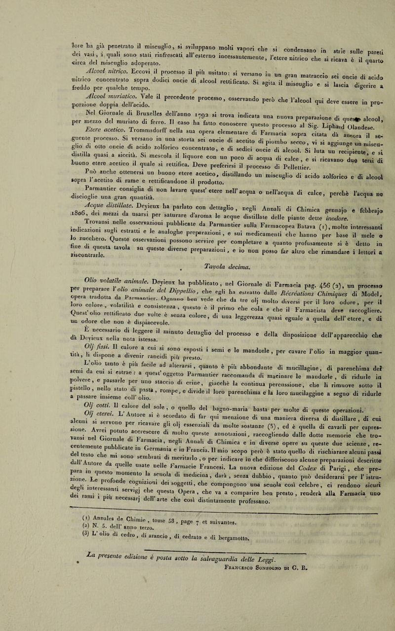 de, vas, i qual, sono stali rinfrescai. all esterno incessantemente, l’etere nitrico che si ricava è il coarto circa del miscuglio adoperato. quauo Alcool nitrico. Eccovi il processo il più usitato- si vprwnn . ,l.v S1 versano 111 un gran matraccio sei oncie di acido zz dod,ci onc,e di alc°o1 ^si *-■ ■* « - w &lt;*J: “ FeCedeme *”* 0SSerV°d0 P6™ Ch£ I’alc°“1 1- essere in pro- Jiel Giornale di Bruxelles dell’anno r79a si trova indicata una nuova preparazione di cpres*, alcool per mezzo del mutuato d. ferro II caso ha fatto conoscere questo processo al Sig. Liphard O^dese ’ EteTe Trommsdorff nella sua opera elementare di Farmacia sopra citata dà ancora i se guente processo. S. versano m una storta sei oncie di acetito di piombo secco, vi si aggiunge un nriscu- gho dr otto once d. aedo zolfor.co concentrato, e di sedici oncie di alcool. Si luta un recipiente e si dtsnlla quast a «metta St mescola il liquore con un poco di acqua di calce , e si ricavano due leni di buono etere acetico ,1 quale si rettifica. Deve preferirsi il processo di Pciletlier Può anche ottenersi un buono etere acetico, distillando un miscuglio di acido zolforico e di alcool sopra I acetito di rame e rettificandone il prodotto. Parmantier consiglia di non lavare quest’etere nell’acqua o nell’acqua di calce, perchè l’acqua ne discioghe una gran quantità. 1 * ^JCTe dUmT DTeUX ha r^to con dettaglio, negli Annali di Chimica gennaio e febbraio ,1806, dei mezzi da usarsi per saturare d’aroma le acque distillale delle piante dette inodore. Trovatisi nelle osservarmi pubblicate da Parmantier sulla Farmacopea Baiava (,), molte interessanti n inazioni sugli estratti e le analoghe preparazioni , e sui medicamenti che hanno per base il mele o lo zucchero. Queste osservazioni possono servire per completare a quanto profusamente si è detto in riscontrale ™ &lt;‘Ue5te d‘VerSe PreParazioni ’ c io »°“ P°«o far altro che rimandare i lettori a , Tavola decima. nOZ'° VOlat!!e animale- Deyienx ha pubblicato, nel Giornale di Farmacia pag. 456 (a), un processo operaTadou ,1° Z annale del D‘PPelli°’ 'te egli ha estratto dalle Récréations Chimiques di Model, Zò cTot 8n“° b“ Vede ChC da tre 0,j »»*- diversi per il loro odore , per il ioio colore, volaiihia e consistenza, questo è il primo che cola e rhe il F • , A flnoat’niio , 1 i coia e cne il .Farmacista deve raccogliere, olio rettificato due volte e j! 1 ® un odore che non è dispiacevole. ’ le8S&lt;*ezza quasi eguale a quella dell’etere, e di dà ]&gt;l: ”eCeSSar dl le?ge,e 11 minuto ^ettaglio del processo e della disposizione dell’apparecchio che da JJeyieux nella nota istessa. r “ t-{- rj(V ,°re ,a CU^ S* Sono esPosl* i semi e le mandorle, per cavare l’olio in maggior quan¬ tità, li dispone a divenir rancidi più. presto. M sc,„;Ld,OliO-ta”t0.è.PÌ“ &amp;cile ?d allerarsi&gt; &lt;luan'° è pii» abbondante di mucillagine, di parenchima del a cui si estrae . a quest oggetto Parmantier raccomanda di macinare le mandoxle , di ridurle in l- ZZ' 6 1 Prr UU° StaCCÌ° dÌ CrÌne’ §ÌaCchè k COntÌnua Percussione, che li rimuove sotto il a passareTnsLme'coir olio^ ’ r°mpG J e dlVlde d loro Parenchima e la loro lìmcilaggine a segno di ridurle Olj cotti. 11 caloie del sole , o quello del bagno-maria basta per molte di queste operazioni. alrnnì J * Sl ^ SCOrdal° di far V menzione di una maniera diversa di distillare , di cui sione !XvSe.rV0n0 pCr nCavare §U olì essenziali da molte sostanze (5), ed è quella di cavarli per espres- vansi ne/r* P01^10 acciei,cere di molto queste annotazioni, raccogliendo dalle dotte memorie che tro- centemem * • a™nacda ’ neS^ Annali di Chimica e in diverse opere su queste due scienze, re¬ dei test 1 ^ ' 1CalC 1U erman*a 6 Francia. Il mio scopo però è stato quello di rischiarare alcuni passi d'ili’A. a sov*° sembiati di meritarlo ,o per indicare in che differiscono alcune preparazioni descritte Mr_ -X°re a qUC 6 USate Delle Farmacie Francesi. La nuova edizione del Codex di Parigi, che pre¬ ziose Le ' f n\0ment°&lt; \a srnola di medicina , darà , senza dubbio , quanto può desiderarsi per l’istru- degli intere! • 6 COSldzPO,:i* dei soggetti, che compongono una scuola così celebre, ci rendono sicuri dpi • * •« 1 Se,v*&amp;j cpe questa Opera, che va a comparire bea presto, renderà alla Farmacia uno « i piu necessarj dell’arte che così distintamente professano. (i) Annales de Chinile tome cq m c t n» ’ 1 58 ’ P S 7 et suivantes. \2/ 5. dell anno terzo. (3) L olio di cedro , di arancio , di cedrato e di bergamotto. La presente edizione è posta sotto la salvaguardia delle Leggi. Francesco Sonzocno di G. B«