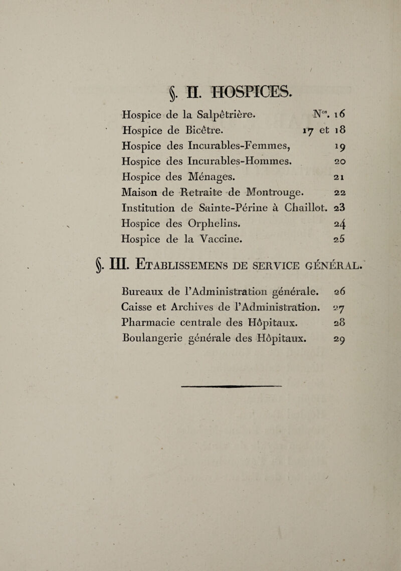 \ / §. n. HOSPICES. Hospice de la Salpêtrière. N°*. i6 Hospice de Bicêtre. 17 et 18 Hospice des Incurables-Femmes, 19 Hospice des Incurables-Hommes, . 20 Hospice des Ménages. 21 Maison de Retraite de Montrouge. 22 Institution de Sainte-Périne à Chaillot. 28 Hospice des Orphelins. 24 Hospice de la Vaccine. 26 §. III. Etablissemens de service général. Bureaux de l’Administration générale. 26 Caisse et Archives de l’Administration. 27 Pharmacie centrale des Hôpitaux. 28 Boulangerie générale des Hôpitaux. 29