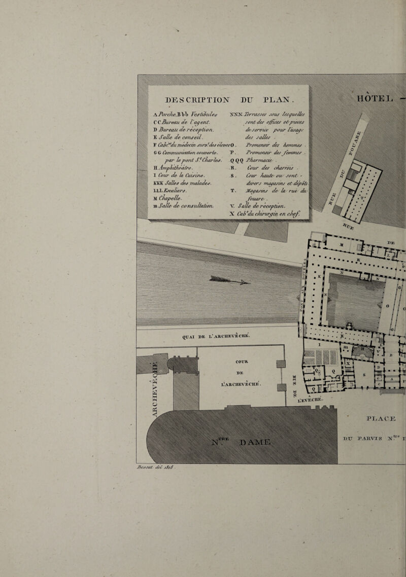DESCEIPTIOÎ^ DU PLAN •tfiziulej' lèrrasses soies Issçiui/hs sont des o^ices e&^neees option., de^service pour tusc^c U. des sal/es . suroU/es éleoesO . I^ornenoir des /tommes ■ T . Promenoir des femmes ■ Q 00 P/iarmeicie' ■ -R. Cour des cÀarrdîs ■ S . Cour /toute' oiu sonP - dwers rnapasms et depots T. Magasins dey lu rué/ du/ fouarey. v; S allô de réception, X Cab ^du clururpin en chef, m Salley de co nsidtaùon. PI^ACE I j T>TJ XI DE QDAI DE l'ARCHEVECHE. llEVECHE JiArsat <tel jSot ■