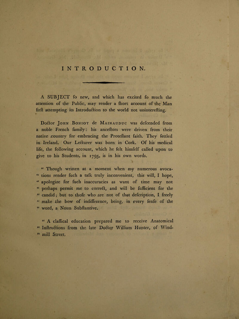 INTRODUCTION. A SUBJECT fo new, and which has excited fo much the attention of the Public, may render a fhort account of the Man firfl attempting its Introduction to the world not uninterefting. i Doctor John Boniot de Mainauduc was defcended from a noble French family: his anceftors were driven from their native eountry for embracing tire Proteflant faith. They fettled in Ireland. Our Lefturer was born in Cork. Of his medical life, the following account, which he felt himfelf called upon to give to his Students, in 1795, is in his own words. > “ Though written at a moment when my numerous avoca- “ tions render fuch a talk truly inconvenient, this will, I hope, “ apologize for fuch inaccuracies as want of time may not “ perhaps permit me to correct, and will be fufficient for the (< candid; but to thofe who are not of that defcription, I freely “ make the bow of indifference, being, in every fenfe of the “ word, a Noun Subftantive. ♦ <e A claffical education prepared me to receive Anatomical “ Inflruftions from the late DpCojr William Hunter, of Wind- mill Street,