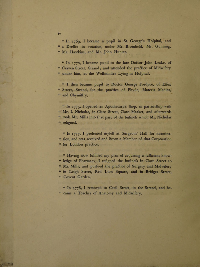 “ In 1769, I became a pupil in St. George’s Hofpital, and <f a Drefler in rotation, under Mr. Bromfield, Mr. Gunning, “ Mr. Hawkins, and Mr. John Hunter. “ In 1770, I became pupil to the late Doftor John Leake, of “ Craven Street, Strand; and attended the practice of Midwifery “ under him, at the Weftminfter Lying-in Hofpital. “ I then became pupil to Doflor George Fordyce, of Elfex “ Street, Strand, for the pra&ice of Phyfic, Materia Medica, “ and Chymiftry. “ In 1775, I opened an Apothecary’s fhop, in partnerlhip with “ Mr. I. Nicholas, in Clare Street, Clare Market, and afterwards “ took Mr. Mills into that part of the bufinefs which Mr. Nicholas “ refigned. “ In 1777, I prefented myfelf at Surgeons’ Hall for examina- “ tion, and was received and fworn a Member of that Corporation “ for London practice. “ Having now fulfilled my plan of acquiring a fufficient know- “ ledge of Pharmacy, I refigned the bufinefs in Clare Street to “ Mr. Mills, and purfued the praflice of Surgery and Midwifery “ in Leigh Street, Red Lion Square, and in Bridges Street, “ Covent Garden. “ In 1778, I removed to Cecil Street, in the Strand, and be- “ came a Teacher of Anatomy and Midwifery.