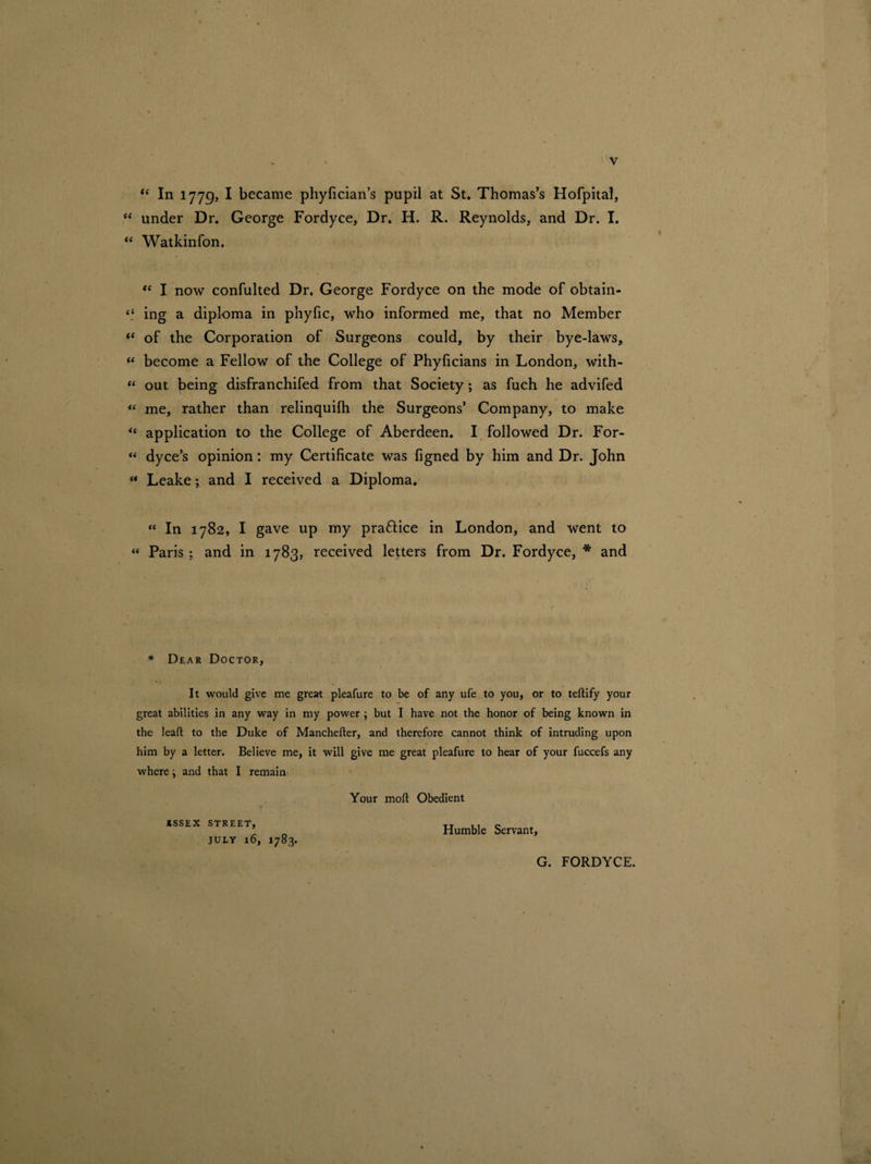 <£ In 1779, I became phyfician’s pupil at St. Thomas’s Hofpital, “ under Dr. George Fordyce, Dr. H. R. Reynolds, and Dr. I. “ Watkinfon. “ I now confulted Dr. George Fordyce on the mode of obtain- “ ing a diploma in phylic, who informed me, that no Member <e of the Corporation of Surgeons could, by their bye-laws, M become a Fellow of the College of Phyficians in London, with- “ out being disfranchifed from that Society; as fuch he advifed “ me, rather than relinquilh the Surgeons’ Company, to make «* application to the College of Aberdeen. I followed Dr. For- “ dyce’s opinion: my Certificate was figned by him and Dr. John “ Leake; and I received a Diploma. “ In 1782, I gave up my praftice in London, and went to « Paris ; and in 1783, received letters from Dr. Fordyce, * and * Dear Doctor, It would give me great pleafure to be of any ufe to you, or to teftify your great abilities in any way in my power ; but I have not the honor of being known in the leaft to the Duke of Manchefter, and therefore cannot think of intruding upon him by a letter. Believe me, it will give me great pleafure to hear of your fuccefs any where; and that I remain Your mod Obedient KSSEX STREET, JULY 16, 1783. Humble Servant, G. FORDYCE.