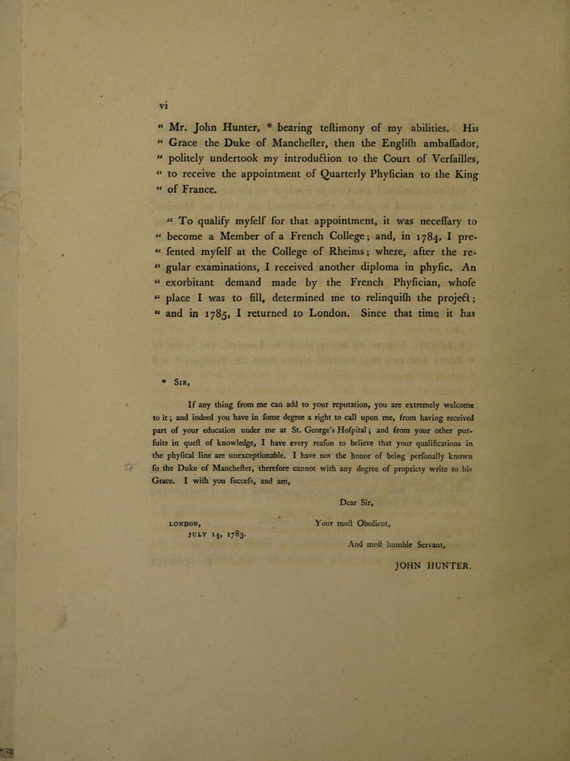“ Mr. John Hunter, * bearing teftimony of my abilities. His “ Grace the Duke of Manchefter, then the Englilh ambaffador, ff politely undertook my introdu&ion to the Court of Verfailles, “ to receive the appointment of Quarterly Phyfician to the King “ of France, “ To qualify myfelf for that appointment, it was necelfary to “ become a Member of a French College; and, in 1784, I pre- ct fented myfelf at the College of Rheims; where, after the re- te gular examinations, I received another diploma in phylic. An “ exorbitant demand made by the French Phylician, whofe “ place I was to fill, determined me to relinquilh the projeH; K and in 1785, I returned to London. Since that time it has * Sir, If any thing from me can add to your reputation, you are extremely welcome to it; and indeed you have in fome degree a right to call upon me, from having received part of your education under me at St. George’s Hofpital; and from your other pur- fuits in queft of knowledge, I have every reafon to believe that your qualifications in the phyfical line are unexceptionable. I have not the honor of being perfonally known fo the Duke of Manchefter, therefore cannot with any degree of propriety write to his Grace. I wilh you fuccefs, and am, LONDON, JULY 14, 1783. Dear Sir, Your inoft Obedient, And moft humble Servant, JOHN HUNTER.