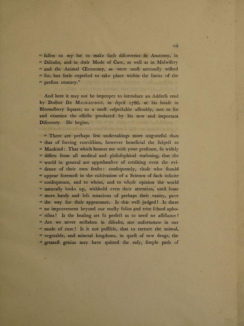 Vll “ fallen to my lot to make fuch difcoveries in Anatomy, in “ Difeafes, and in their Mode of Cure, as well as in Midwifery ef and the Animal (Economy, as were moft anxioufly wifhed “ for, but little expended to take place within the limits of the “ prefent century.” And here it may not be improper to introduce an Addrefs read by Doftor De Mainauduc, in April 1786, at his houfe in Bloomfbury Square, to a moft refpeflable affembly, met to fee and examine the effefts produced by his new and important Difcovery. He begins, “ There are perhaps few undertakings more ungrateful than “ that of forcing conviftion, however beneficial the fubjeft to «« Mankind: That which honors me with your prefence, fo widely cc differs from all medical and philofophical reafoning, that the « world in general are apprehenfive of crediting even the evi- “ dence of their own fenfes: confequently, thofe who fhould “ appear foremoft in the cultivation of a Science of fuch infinite “ confequence, and to whom, and to whofe opinion the world “ naturally looks up, withhold even their attention, until fome “ more hardy and lefs tenacious of perhaps their vanity, pave “ the way for their appearance. Is this well judged! Is there “ no improvement beyond our mufty folios and trite fchool apho- “ rifms! Is the healing art fo perfect as to need no aftiftance! “ Are we never miftaken in difeafes, nor unfortunate in our “ mode of cure ! Is it not poftible, that to torture the animal, “ vegetable, and mineral kingdoms, in queft of new drugs, the “ greateft genius may have quitted the eafy, fimple path of