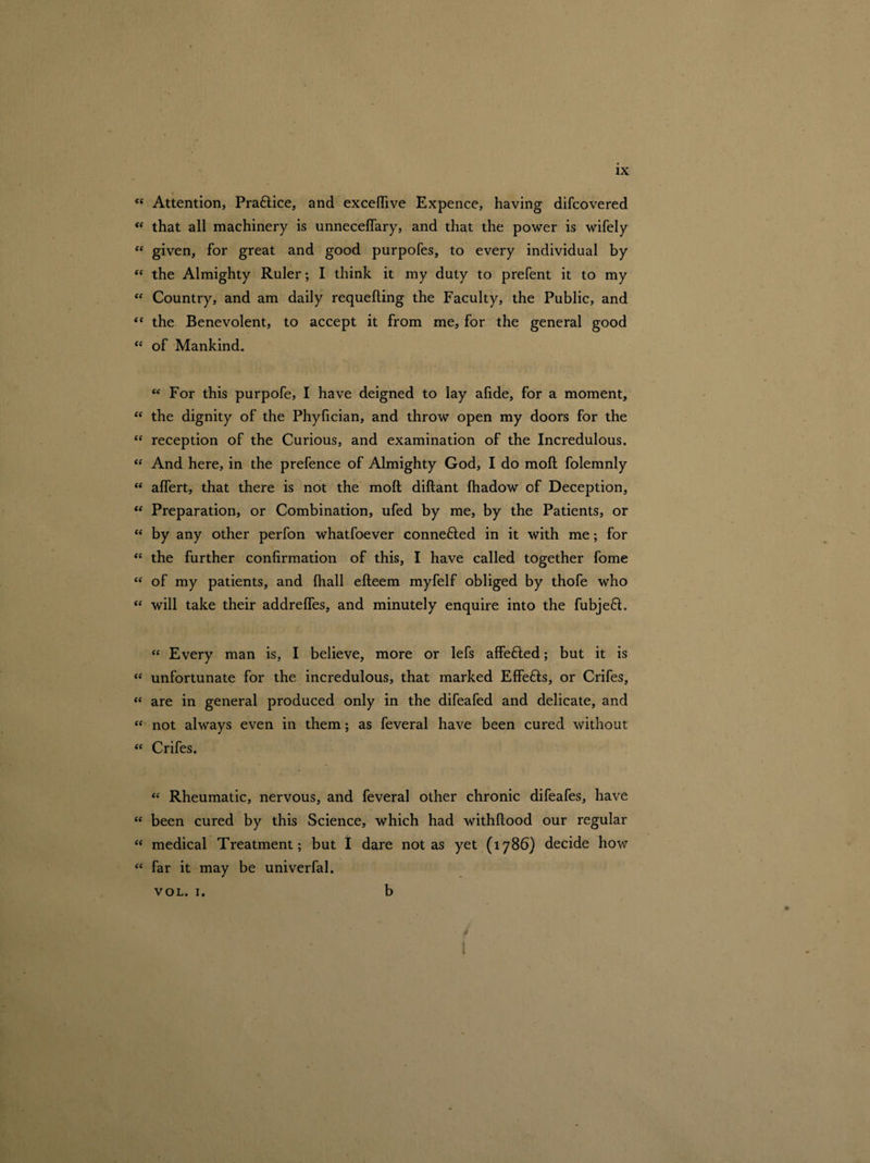 <f Attention, Pra&ice, and exceftive Expence, having difcovered (( that all machinery is unneceffary, and that the power is wifely “ given, for great and good purpofes, to every individual by “ the Almighty Ruler; I think it my duty to prefent it to my “ Country, and am daily requefting the Faculty, the Public, and “ the Benevolent, to accept it from me, for the general good “ of Mankind. w For this purpofe, I have deigned to lay afide, for a moment, “ the dignity of the Phylician, and throw open my doors for the tf reception of the Curious, and examination of the Incredulous. “ And here, in the prefence of Almighty God, I do moft folemnly “ alfert, that there is not the moft diftant Ihadow of Deception, “ Preparation, or Combination, ufed by me, by the Patients, or <f by any other perfon whatfoever connefted in it with me; for “ the further confirmation of this, I have called together fome “ of my patients, and {hall efteem myfelf obliged by thofe who “ will take their addrelfes, and minutely enquire into the fubjeft. “ Every man is, I believe, more or lefs affefled; but it is “ unfortunate for the incredulous, that marked Effefts, or Crifes, “ are in general produced only in the difeafed and delicate, and “ not always even in them; as feveral have been cured without “ Crifes. “ Rheumatic, nervous, and feveral other chronic difeafes, have “ been cured by this Science, which had withftood our regular “ medical Treatment; but I dare not as yet (1786) decide how “ far it may be univerfal. vol. 1. b