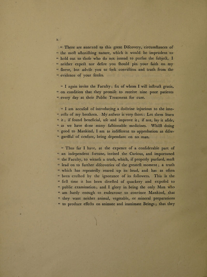 “ There are annexed to this great Difcovery, circumftances of “ the moft aftonifhing nature, which it would be imprudent to “ hold out to thofe who do not intend to purfue the fubje6l. I “ neither expefl nor dehre you fhould pin your faith on my “ lleeve, but advife you to feek conviftion and truth from the “ evidence of your fenfes. i “ I again invite the Faculty; lix of whom I will inftruft gratis, “ on condition that they promife to receive nine poor patients <c every day at their Public Treatment for cure. “ I am accufed of introducing a doftrine injurious to the inte- “ refts of my brethren. My anfwer is very fhort: Let them learn “ it; if found beneficial, ufe and improve it; if not, lay it afide, “ as we have done many fafhionable medicines. Whilft doing “ good to Mankind, I am as indifferent to approbation as difre- tf gardful of cenfure, being dependant on no man. “ Thus far I have, at the expence of a confiderable part of “ an independent fortune, invited the Curious, and importuned “ the Faculty, to witnefs a truth, which, if properly purfued, mud “ lead on to further difcoveries of the greateft moment; a truth “ which has repeatedly reared up its head, and has as often “ been crufiled by the ignorance of its followers. This is the “ firfi: time it has been diverted of quackery and expofed to “ public examination; and I glory in being the only Man who “ am hardy enough to endeavour to convince Mankind, that “ they want neither animal, vegetable, or mineral preparations “ to produce effe&s on animate and inanimate Beings ; that they