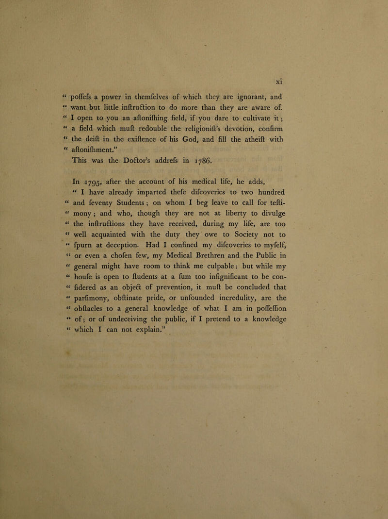“ poflefs a power in themfelves of which they are ignorant, and <e want but little inftruftion to do more than they are aware of. “ I open to you an aftonifhing field, if you dare to cultivate it; “ a field which muft redouble the religionift’s devotion, confirm <e the deifl; in the exiftence of his God, and fill the atheift with “ aftonifhment.” This was the Doftors addrefs in 1786. In 1795, after the account of his medical life, he adds, “ I have already imparted thefe difcoveries to two hundred “ and feventy Students ; on whom I beg leave to call for tefti- “ mony; and who, though they are not at liberty to divulge “ the inftruftions they have received, during my life, are too “ well acquainted with the duty they owe to Society not to “ fpurn at deception. Had I confined my difcoveries to myfelf, *c or even a chofen few, my Medical Brethren and the Public in “ general might have room to think me culpable: but while my “ houfe is open to fludents at a fum too infignificant to be con- “ fidered as an objeft of prevention, it muft be concluded that “ parfimony, obflinate pride, or unfounded incredulity, are the “ obftacles to a general knowledge of what I am in pofieffion “ of; or of undeceiving the public, if I pretend to a knowledge “ which I can not explain.”