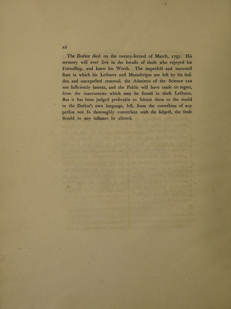 J • • Xll The Doftor died on the twenty-fecond of March, 1797. His memory will ever live in the breafts of thofe who enjoyed his Friendlhip, and knew his Worth. The imperfett and incorrefl Hate in which his Le&ures and Manufcripts are left by his hid¬ den and unexpefted removal, the Admirers of the Science can not fufficiently lament, and the Public will have caufe to regret, from the inaccuracies which may be found in thefe Leflures. But it has been judged preferable to fubmit them to the world in the Do&or’s own language, left, from the corre&ion of any perfon not fo thoroughly converfant with the fubjefl, the fenfe fhould in any inftance be altered.