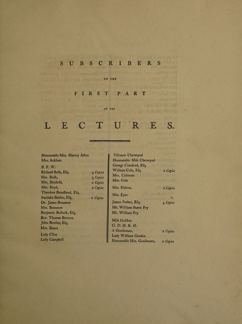 TO THE FIRST PART OF THE LECTURES. Honourable Mrs. Harvey Alton Mrs. Acklom B. F. W. Richard Bufh, Efq. 3 Copies Mrs. Bufh, 3 Copies Mrs. Benfield, 2 Copies Mrs. Boyd, 2 Copies Theodore Broadhead, Efq. Stanlake Batfon, Efq. 2 Copies Dr. James Benamor Mrs. Benamor Benjamin Bullock, Efq. Rev. Thomas Browne John Bowles, Efq. Mrs. Bence Lady Clive Lady Campbell Vifcount Chetwynd Honourable Mifs Chetwynd George Crauford, Efq. William Cole, Efq. Mrs. Col more Mrs. Cole 2 Copies Mrs. Dalton, 2 Copies Mrs. Eyre K James Forbes, Efq. Mr, William Storrs Fry Mr. William Fry 4 Copies Mifs Gulfton G. D. H. R. H. A Gentleman, Lady William Gordon 2 Copies