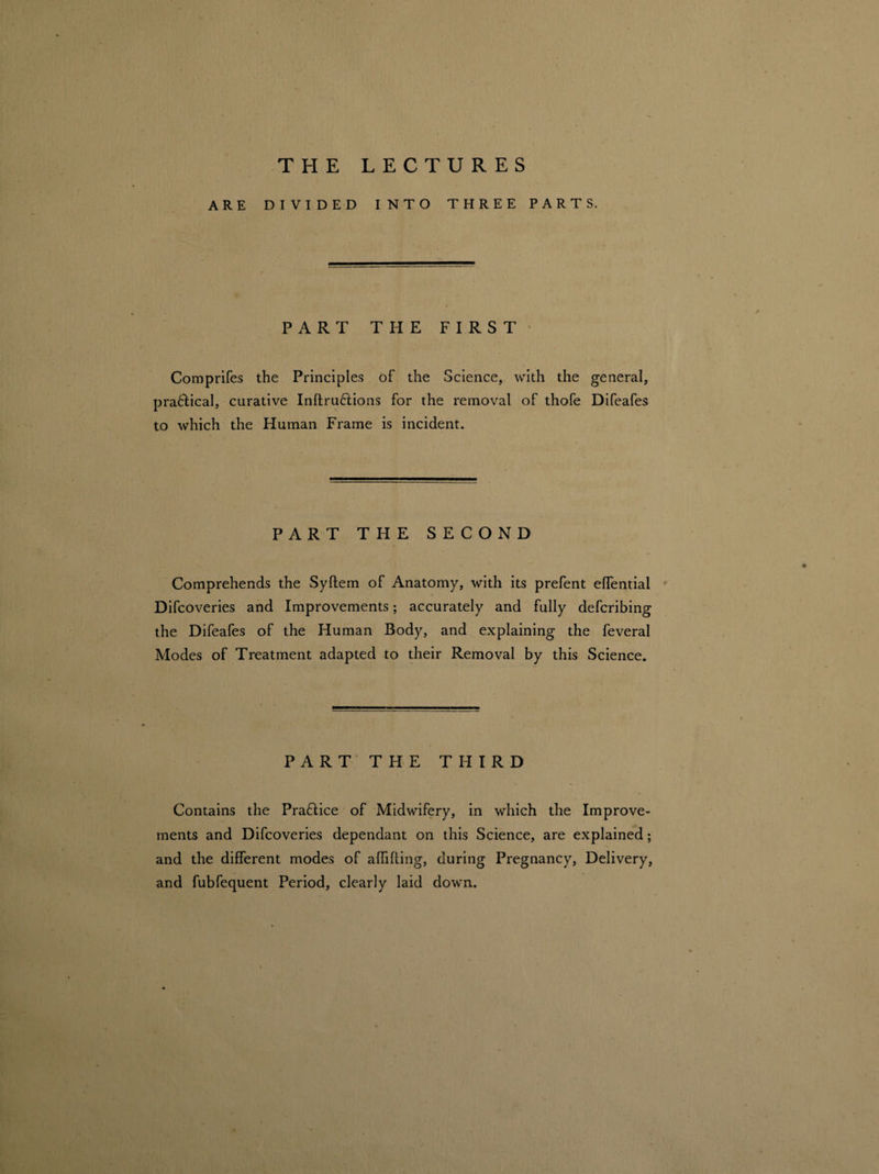 THE LECTURES ARE DIVIDED INTO THREE PARTS. PART THE FIRST Comprifes the Principles of the Science, with the general, pra&ical, curative Inftruftions for the removal of thofe Difeafes to which the Human Frame is incident. PART THE SECOND Comprehends the Syftem of Anatomy, with its prefent effential Difcoveries and Improvements; accurately and fully defcribing the Difeafes of the Human Body, and explaining the feveral Modes of Treatment adapted to their Removal by this Science. PART THE THIRD Contains the Practice of Midwifery, in which the Improve¬ ments and Difcoveries dependant on this Science, are explained; and the different modes of affifling, during Pregnancy, Delivery, and fubfequent Period, clearly laid down.