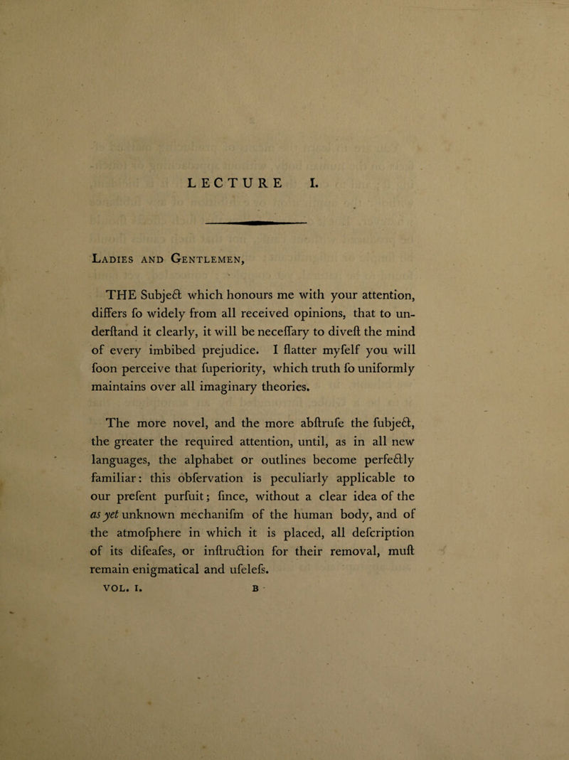 Ladies and Gentlemen, \ THE Subjeft which honours me with your attention, differs fo widely from all received opinions, that to un¬ derhand it clearly, it will be neceffary to diveft the mind of every imbibed prejudice. I flatter myfelf you will foon perceive that fuperiority, which truth fo uniformly maintains over all imaginary theories. The more novel, and the more abflrufe the fubjeft, the greater the required attention, until, as in all new languages, the alphabet or outlines become perfeftly familiar: this obfervation is peculiarly applicable to our prefent purfuit; fmce, without a clear idea of the as yet unknown mechanifm of the human body, and of the atmofphere in which it is placed, all defeription of its difeafes, or inflru6lion for their removal, mult remain enigmatical and ufelefs. VOL. i. B