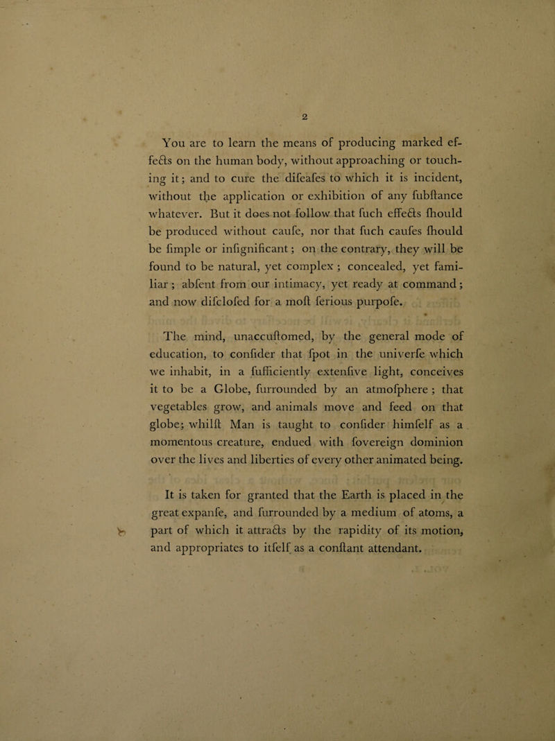 You are to learn the means of producing marked ef- fe£ls on the human body, without approaching or touch¬ ing it; and to cure the difeafes to which it is incident, without the application or exhibition of any fubflance whatever. But it does not follow that fuch effe£ts fhould be produced without caufe, nor that fuch caufes fhould be fimple or infignificant; on the contrary, they will be found to be natural, yet complex ; concealed, yet fami¬ liar ; abfent from our intimacy, yet ready at command; and now difclofed for a mod; ferious purpofe. r * . 9 The mind, unaccudomed, by the general mode of education, to confider that fpot in the univerfe which we inhabit, in a fufficiently extenfive light, conceives it to be a Globe, furrounded by an atmofphere ; that vegetables grow, and animals move and feed on that globe; whild Man is taught to confider himfelf as a momentous creature, endued with fovereign dominion over the lives and liberties of every other animated being. It is taken for granted that the Earth is placed in the great expanfe, and furrounded by a medium of atoms, a V part of which it attra&s by the rapidity of its motion, and appropriates to itfelf as a conftant attendant.