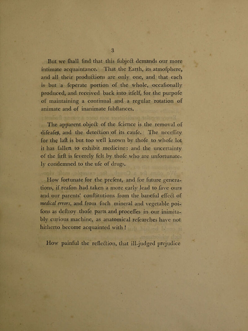 But we fliall find that this fubjeCl demands our more intimate acquaintance. That the Earth, its atmofphere, and all their productions are only one, and that each is but a feperate portion of the whole, occafionally produced, and received back into itfelf, for the purpofe of maintaining a continual and a regular rotation of animate and of inanimate fubflances. The apparent objeCl of the fcience is the removal of difeafes, and the detection of its caufe. The necefifity for the lalt is but too well known by thofe to whofe lot it has fallen to exhibit medicine: and the uncertainty of the firft is feverely felt by thofe who are unfortunate¬ ly condemned to the ufe of drugs. How fortunate for the prefent, and for future genera¬ tions, if reafon had taken a more early lead to fave ours and our parents' conRitutions from the baneful effeCl of 7nedical errors, and from Rich mineral and vegetable poi- fons as deRroy thofe parts and procefies in our inimita¬ bly curious machine, as anatomical refearches have not hitherto become acquainted with ! How painful the refleClion, that ill-judged prejudice