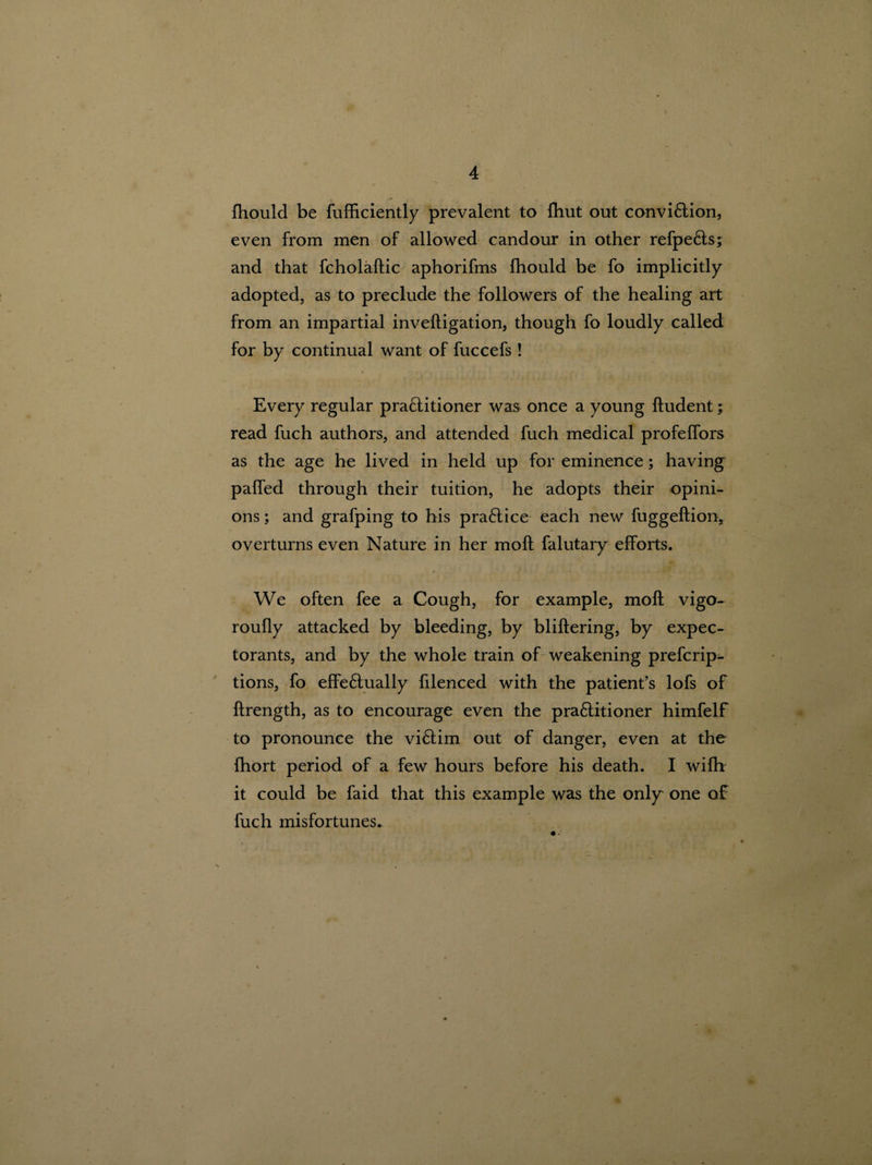 fhould be fufficiently prevalent to {hut out convi&ion, even from men of allowed candour in other refpe&s; and that fcholaftic aphorifms fhould be fo implicitly adopted, as to preclude the followers of the healing art from an impartial inveftigation, though fo loudly called for by continual want of fuccefs ! Every regular pra£titioner was once a young ftudent; read fuch authors, and attended fuch medical profeffors as the age he lived in held up for eminence; having paffed through their tuition, he adopts their opini¬ ons ; and grafping to his pra£tice each new fuggeftiony overturns even Nature in her mofl falutary efforts. We often fee a Cough, for example, mofl vigo- roufly attacked by bleeding, by bliftering, by expec¬ torants, and by the whole train of weakening prefcrip- tions, fo effe£tually filenced with the patient’s lofs of flrength, as to encourage even the pra&itioner himfelf to pronounce the vi£lim out of danger, even at the fhort period of a few hours before his death. I wifh it could be faid that this example was the only one of fuch misfortunes.