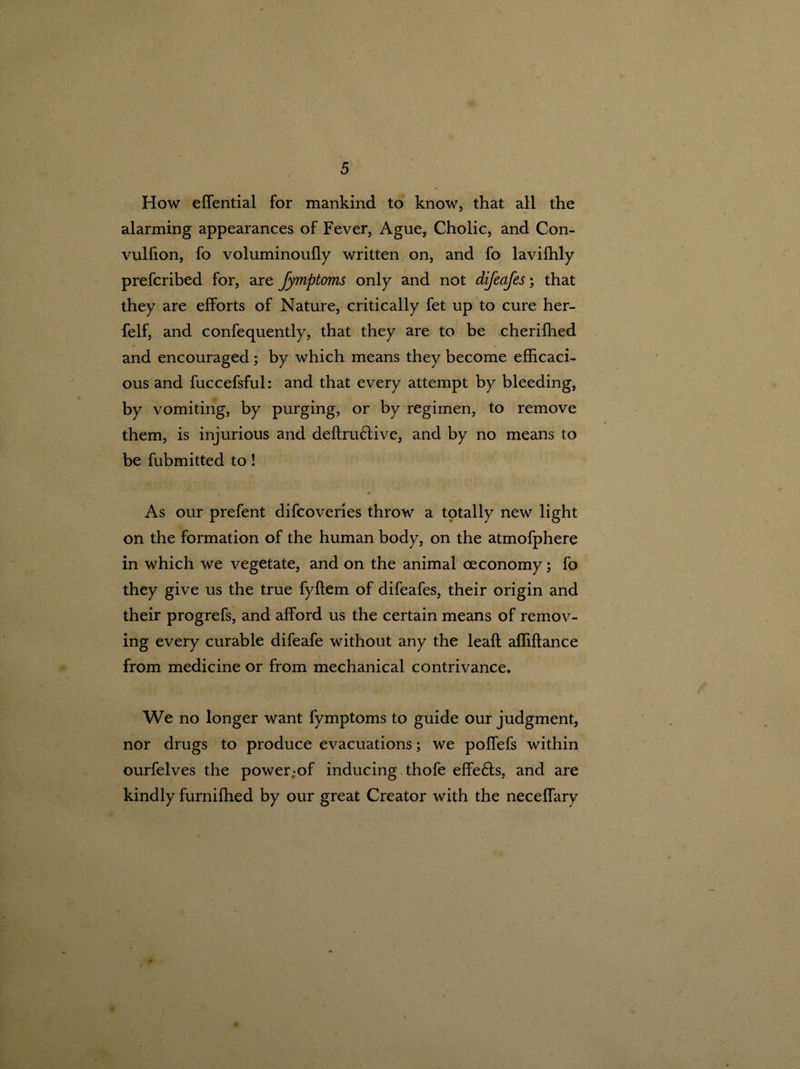 » 5 How effential for mankind to know, that all the alarming appearances of Fever, Ague, Cholic, and Con- vulfion, fo voluminoufly written on, and fo lavifhly prefcribed for, are fymptoms only and not difeafes; that they are efforts of Nature, critically fet up to cure her- felf, and confequently, that they are to be cherifhed and encouraged; by which means they become efficaci¬ ous and fuccefsful: and that every attempt by bleeding, by vomiting, by purging, or by regimen, to remove them, is injurious and definitive, and by no means to be fubmitted to! As our prefent difcoveries throw a totally new light on the formation of the human body, on the atmofphere in which we vegetate, and on the animal oeconomy; fo they give us the true fyftem of difeafes, their origin and their progrefs, and afford us the certain means of remov¬ ing every curable difeafe without any the leaf!: afliftance from medicine or from mechanical contrivance. We no longer want fymptoms to guide our judgment, nor drugs to produce evacuations; we poflefs within ourfelves the power;of inducing thofe effe£ts, and are kindly furnifhed by our great Creator with the neceflary