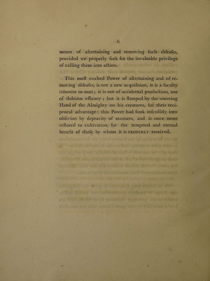 1 # 6 means of ascertaining and removing fuch difeafes, provided we properly feek for the invaluable privilege of calling them into action. This mod exalted Power of afcertaining and of re¬ moving difeafes, is not a new acquifition, it is a faculty inherent to man; it is not of accidental produ£tion, nor of dubious efficacy ; but it is damped by the unerring Hand of the Almighty on his creatures, for their reci¬ procal advantage : this Power had funk infenfibly into oblivion by depravity of manners, and is once more redored to cultivation, for the temporal and eternal benedt of thofe by whom it is properly received.