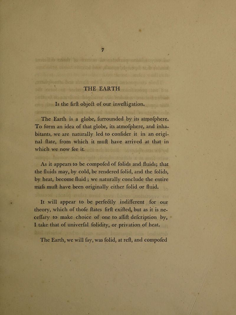 >/ THE EARTH t u I Is the firft obje£t of our inveftigation. The Earth is a globe, furrounded by its atmofphere. To form an idea of that globe, its atmofphere, and inha¬ bitants, we are naturally led to confider it in an origi¬ nal ftate, from which it mull have arrived at that in which we now fee it. As it appears to be compofed of folids and fluids; that the fluids may, by cold, be rendered folid, and the folids, by heat, become fluid ; we naturally conclude the entire mafs muft have been originally either folid or fluid. It will appear to be perfe6tly indifferent for our theory, which of thofe dates firfh exifted, but as it is ne- ceffary to make choice of one to aflift defcription by, I take that of univerfal folidity, or privation of heat. The Earth, we will fay, was folid, at reft, and compofed