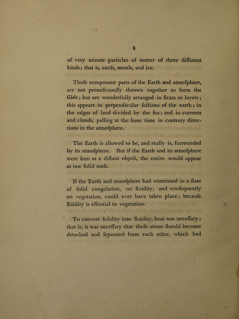 of very minute particles of matter of three different kinds; that is, earth, metals, and ice. Thofe component parts of the Earth and atmofphere, are not promifcuoufly thrown together to form the Globe; but are wonderfully arranged in flrata or layers ; this appears in perpendicular fe£lions of the earth ; in the edges of land divided by the fea; and in currents and clouds, palling at the fame time in contrary direc¬ tions in the atmofphere. The Earth is allowed to be, and really is, furrounded by its atmofphere. But if the Earth and its atmofphere were feen as a diflant obje£t, the entire would appear as one folid mafs. If the Earth and atmofphere had continued in a ftate of folid congelation, no fluidity, and confequently no vegetation, could ever have taken place; becaufe fluidity is effential to vegetation. To convert folidity into fluidity, heat was neceffary; that is, it was neceffary that thofe atoms fhould become detached and feparated from each other, which had “i