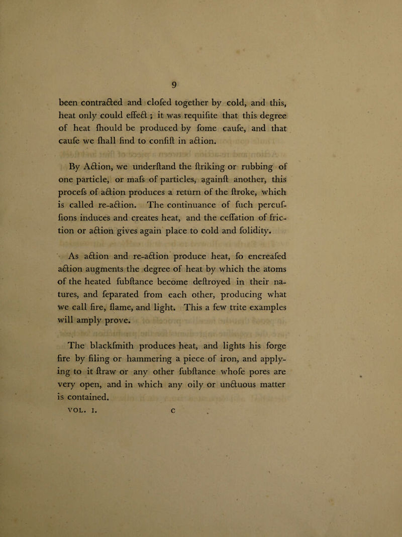 been contra&ed and clofed together by cold, and this, heat only could effe£t; it was requifite that this degree of heat ftiould be produced by fome caufe, and that caufe we (hall find to confift in a6tion. By Aftion, we underhand the ftriking or rubbing of one particle, or mafs of particles, <igainft another, this procefs of a£tion produces a return of the ftroke, which is called re-a6tion. The continuance of fuch percuf- fions induces and creates heat, and the ceflation of fric¬ tion or action gives again place to cold and folidity. As aftion and re-a£tion produce heat, fo encreafed a£lion augments the degree of heat by which the atoms of the heated fubftance become deftroyed in their na¬ tures, and feparated from each other, producing what we call fire, flame, and light. This a few trite examples will amply prove. * ' The blackfmith produces heat, and lights his forge fire by filing or hammering a piece of iron, and apply¬ ing to it ftraw or any other fubftance whofe pores are very open, and in which any oily or unduous matter is contained. VOL. i. c t