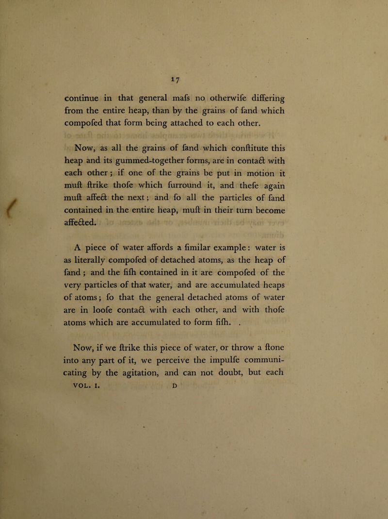 continue in that general mafs no otherwife differing from the entire heap, than by the grains of fand which compofed that form being attached to each other. Now, as all the grains of fand which conftitute this heap and its gummed-together forms, are in contaft with each other; if one of the grains be put in motion it muff ftrike thofe which furround it, and thefe again muff affeft the next; and fo all the particles of fand contained in the entire heap, muff in their turn become affe&ed. A piece of water affords a fimilar example: water is as literally compofed of detached atoms, as the heap of fand ; and the fifh contained in it are compofed of the very particles of that water, and are accumulated heaps of atoms; fo that the general detached atoms of water are in loofe contact with each other, and with thofe atoms which are accumulated to form fifh. . Now, if we ftrike this piece of water, or throw a ftone into any part of it, we perceive the impulfe communi¬ cating by the agitation, and can not doubt, but each VOL. I. D