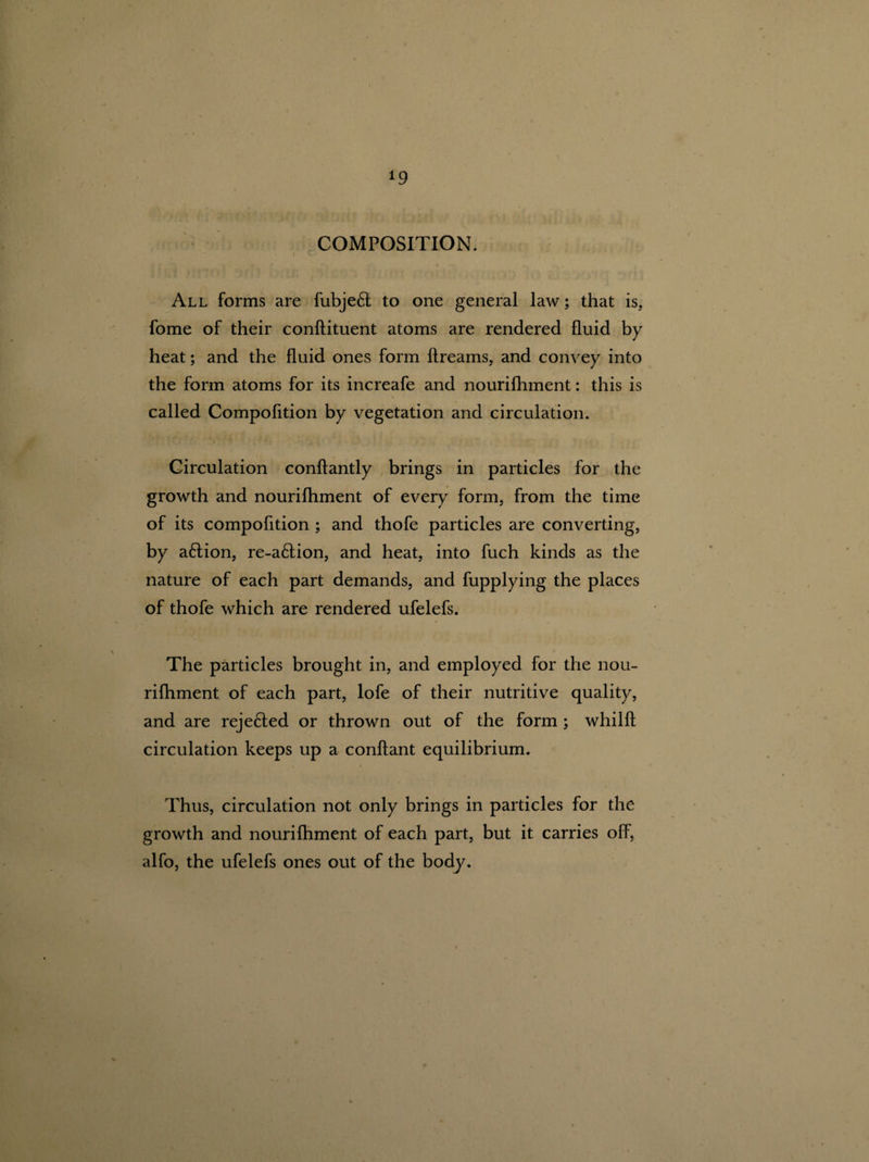 COMPOSITION. All forms are fubjeft to one general law; that is, fome of their conftituent atoms are rendered fluid by heat; and the fluid ones form ftreams, and convey into the form atoms for its increafe and nourifhment: this is \ called Compofltion by vegetation and circulation. Circulation conftantly brings in particles for the growth and nourifliment of every form, from the time of its compofltion ; and thofe particles are converting, by a6tion, re-a6tion, and heat, into fuch kinds as the nature of each part demands, and fupplying the places of thofe which are rendered ufelefs. The particles brought in, and employed for the nou¬ rifhment of each part, lofe of their nutritive quality, and are rejefted or thrown out of the form ; whilft circulation keeps up a conftant equilibrium. Thus, circulation not only brings in particles for the growth and nourifhment of each part, but it carries off, alfo, the ufelefs ones out of the body.