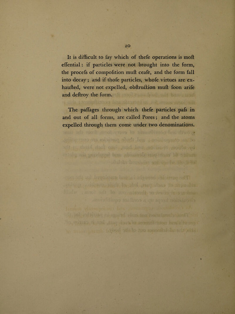 It is difficult to lay which of thefe operations is molt eflential: if particles were not brought into the form, the procefs of compofition muff ceafe, and the form fall \ into decay; and if thofe particles, whofe virtues are ex- haufted, were not expelled, obftru£tion muff; foon arife and deftroy the form. The pafiages through which thefe particles pafs in and out of all forms, are called Pores; and the atoms expelled through them come under two denominations.
