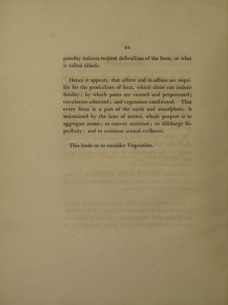 porofity induces incipient definition of the form, or what is called difeafe. Hence it appears, that a6lion and re-a&ion are requi- fite for the produ6tion of heat, which alone can induce fluidity; by which pores are created and perpetuated; circulation admitted ; and vegetation conftituted. That every form is a part of the earth and atmofphere, is maintained by the laws of matter, whofe purport is to aggregate atoms; to convey nutrition; to difcharge fu- perfluity; and to continue animal exiflence. This leads us to confider Vegetation.