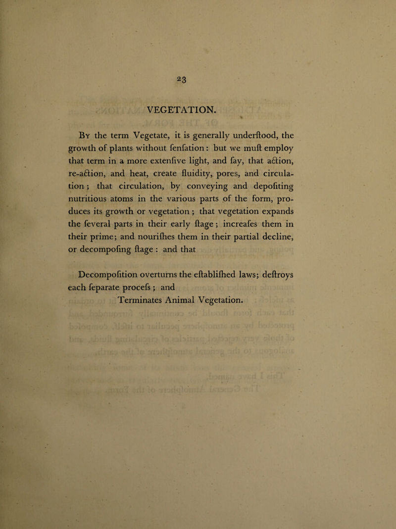 VEGETATION. By the term Vegetate, it is generally underftood, the growth of plants without fenfation: but we muft employ that term in a more extenfive light, and fay, that action, re-a£tion, and heat, create fluidity, pores, and circula¬ tion ; that circulation, by conveying and depofiting nutritious atoms in the various parts of the form, pro¬ duces its growth or vegetation ; that vegetation expands the feveral parts in their early ftage; increafes them in their prime; and nourilhes them in their partial decline, or decompofing ftage : and that Decompofition overturns the eftablifhed laws; deftroys each feparate procefs ; and Terminates Animal Vegetation.