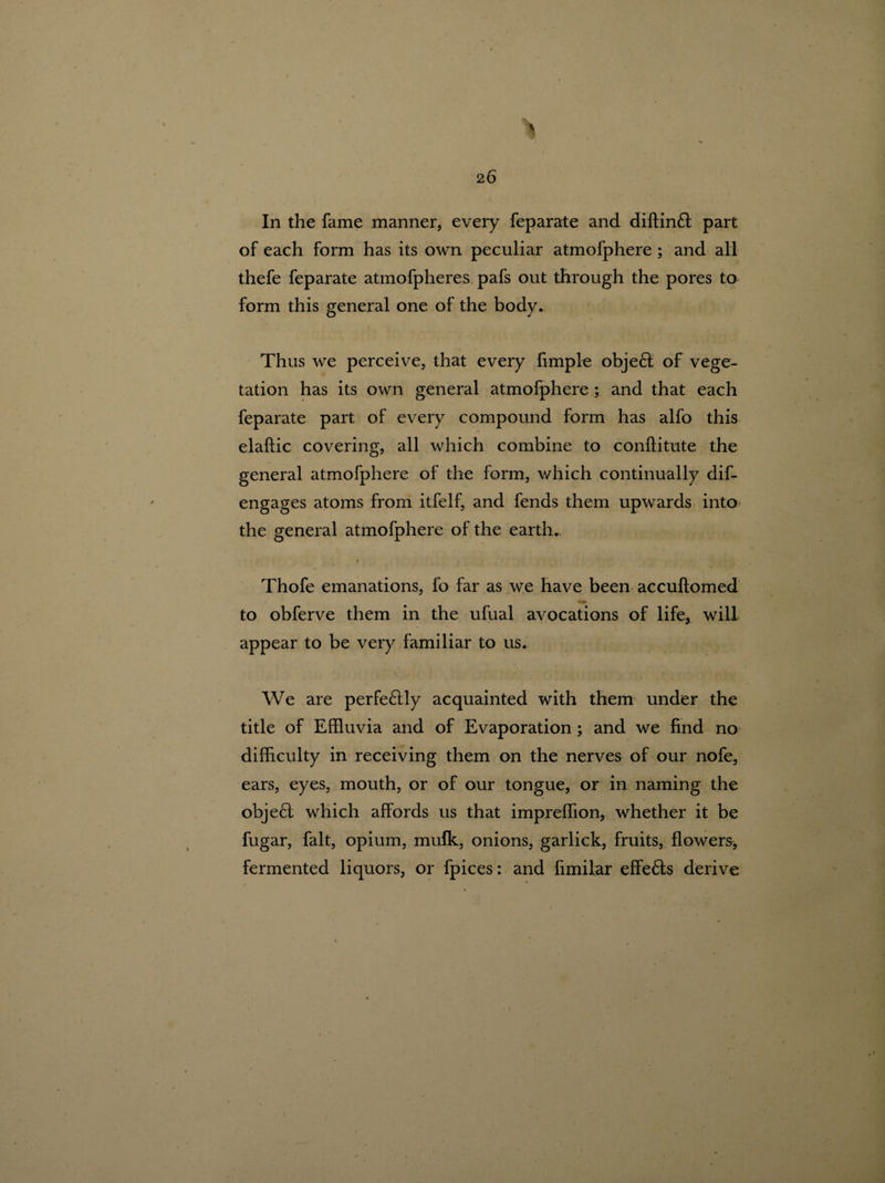 In the fame manner, every feparate and diftinft part of each form has its own peculiar atmofphere ; and all thefe feparate atmofpheres pafs out through the pores to form this general one of the body. Thus we perceive, that every Ample object of vege¬ tation has its own general atmofphere ; and that each feparate part of every compound form has alfo this elaftic covering, all which combine to conftitute the general atmofphere of the form, which continually dif- engages atoms from itfelf, and fends them upwards into the general atmofphere of the earth. i Thofe emanations, fo far as we have been accuftomed im to obferve them in the ufual avocations of life, will appear to be very familiar to us. We are perfe£lly acquainted with them under the title of Effluvia and of Evaporation ; and we find no difficulty in receiving them on the nerves of our nofe, ears, eyes, mouth, or of our tongue, or in naming the obje£l which affords us that impreffion, whether it be fugar, fait, opium, mufk, onions, garlick, fruits, flowers, fermented liquors, or fpices: and fimilar effects derive