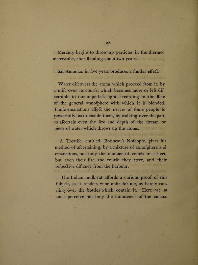 Mercury begins to throw up particles in the thermo¬ meter-tube, after handing about two years. ► '** ■ • Sal Amoniac in five years produces a fimilar effe£t. Water difcovers the atoms which proceed from it, by a milt over its courfe, which becomes more or lefs dis¬ cernible to our imperfe& fight, according to the ftate of the general atmofphere with which it is blended. Thofe emanations affe£t the nerves of fome people fo powerfully, as to enable them, by walking over the part, to afcertain even the fize and depth of the ftream or piece of water which throws up the atoms. A Treatife, entitled, Botineau’s Nofcopie, gives his method of afcertaining, by a mixture of atmofphere and emanations, not only the number of veffels in a fleet, but even their fize, the courfe they fleer, and their refpe&ive diftance from the harbour. The Indian mufk-rat affords a curious proof of this fubje£t, as it renders wine unfit for ufe, by barely run¬ ning over the bottles which contain it. Here we at once perceive not only the minutenefs of the emana-
