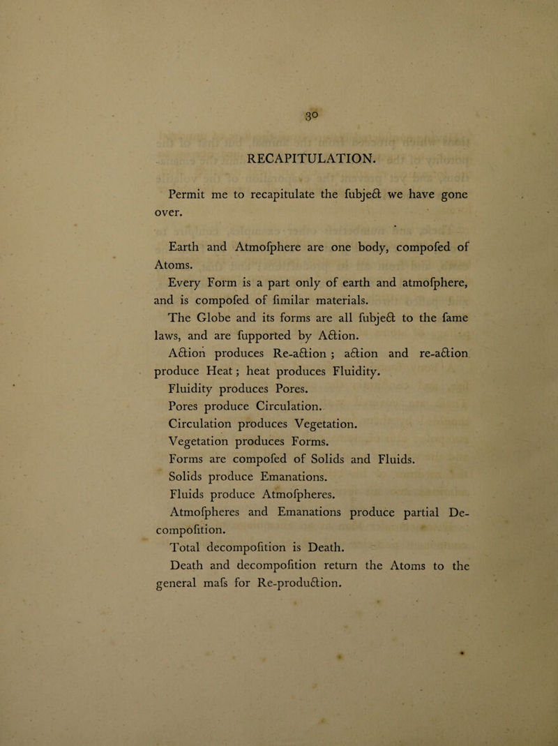 3° RECAPITULATION. Permit me to recapitulate the fubjeft we have gone over. Earth and Atmofphere are one body, compofed of Atoms. Every Form is a part only of earth and atmofphere, and is compofed of fimilar materials. The Globe and its forms are all fubjeft to the fame laws, and are fupported by A&ion. A£tion produces Re-a6tion ; a£tion and re-a6tion produce Heat; heat produces Fluidity. Fluidity produces Pores. Pores produce Circulation. Circulation produces Vegetation. Vegetation produces Forms. Forms are compofed of Solids and Fluids. Solids produce Emanations. Fluids produce Atmofpheres. Atmofpheres and Emanations produce partial De- compofition. Total decompofition is Death. Death and decompofition return the Atoms to the general mafs for Re-produ£tion.