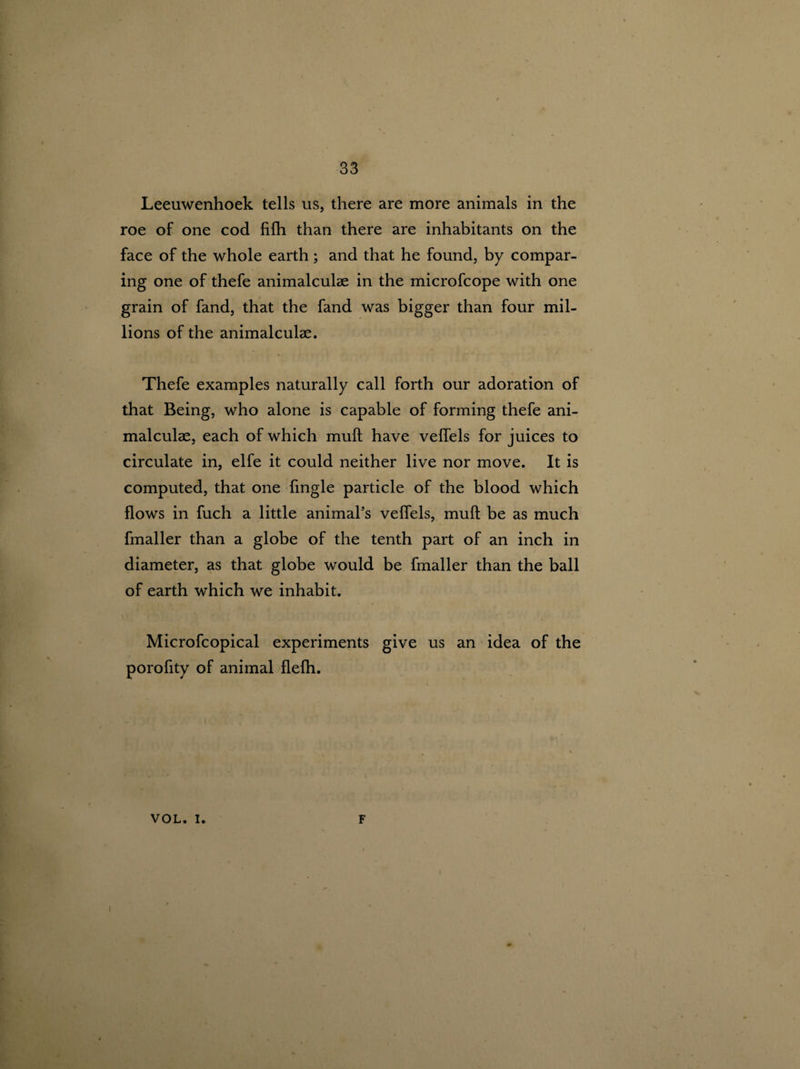 Leeuwenhoek tells us, there are more animals in the roe of one cod fifh than there are inhabitants on the face of the whole earth; and that he found, by compar¬ ing one of thefe animalculse in the microfcope with one grain of fand, that the fand was bigger than four mil¬ lions of the animalculae. Thefe examples naturally call forth our adoration of that Being, who alone is capable of forming thefe ani¬ malculae, each of which mull have veffels for juices to circulate in, elfe it could neither live nor move. It is computed, that one fingle particle of the blood which flows in fuch a little animal’s veflels, muft be as much fmaller than a globe of the tenth part of an inch in diameter, as that globe would be fmaller than the ball of earth which we inhabit. Microfcopical experiments give us an idea of the porofity of animal flefh. VOL. i. F