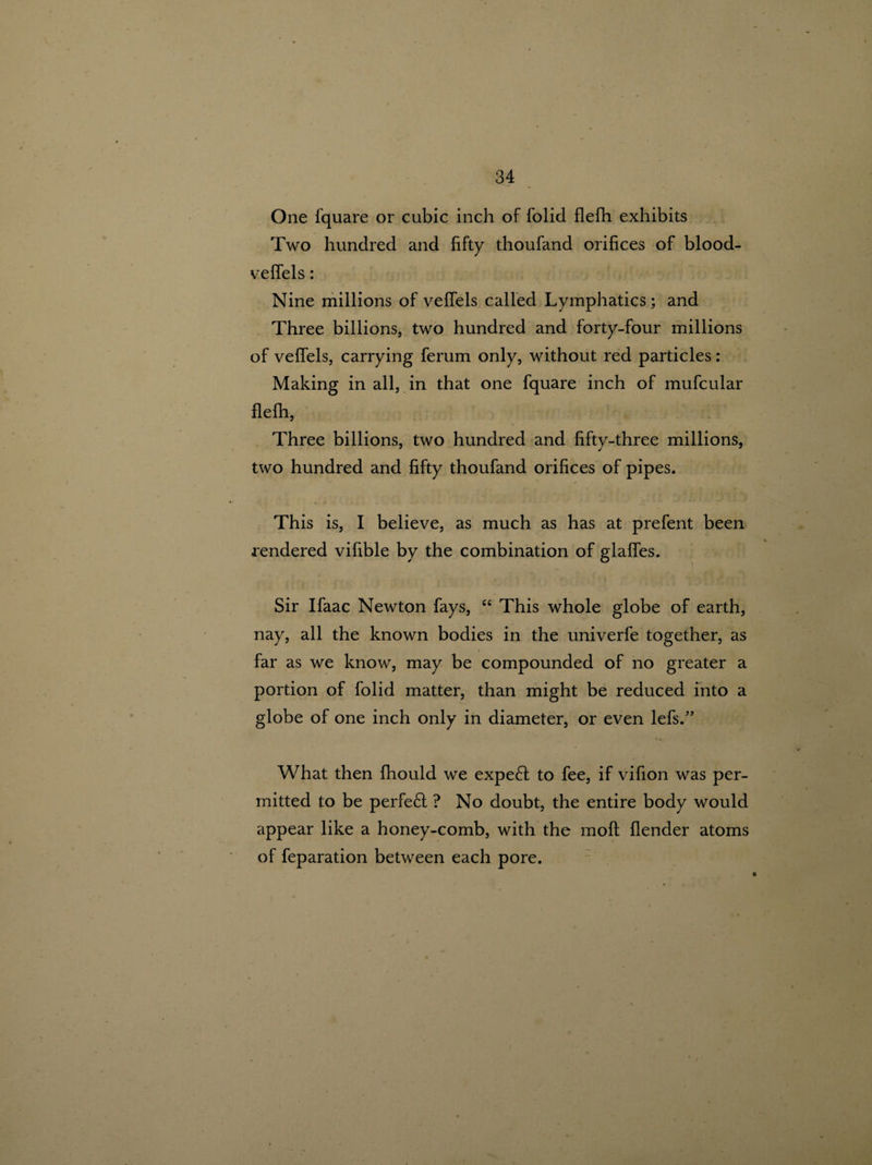 One fquare or cubic inch of folid flefh exhibits Two hundred and fifty thoufand orifices of blood- veffels: Nine millions of veffels called Lymphatics; and Three billions, two hundred and forty-four millions of veffels, carrying ferum only, without red particles: Making in all, in that one fquare inch of mufcular flefh, Three billions, two hundred and fifty-three millions, two hundred and fifty thoufand orifices of pipes. This is, I believe, as much as has at prefent been rendered vifible by the combination of glaffes. Sir Ifaac Newton fays, “ This whole globe of earth, nay, all the known bodies in the univerfe together, as far as we know, may be compounded of no greater a portion of folid matter, than might be reduced into a globe of one inch only in diameter, or even lefs.” What then fhould we expe£t to fee, if vifion was per¬ mitted to be perfe£t ? No doubt, the entire body would appear like a honey-comb, with the moft flender atoms of feparation between each pore.