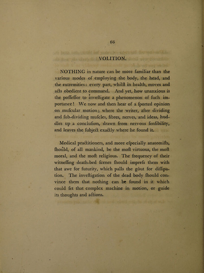 VOLITION. NOTHING in nature can be more familiar than the various modes of employing the body, the head, and the extremities: every part, whilft in health, moves and a£ts obedient to command. And yet, how unanxious is the polfelfor to inveftigate a phenomenon of fuch im- ■■ portance! We now and then hear of a fported opinion on mufcular motion; where the writer, after dividing and fub-dividing mufcles, fibres, nerves,'and ideas, hud¬ dles up a conclufion, drawn from nervous fenfibility, and leaves the fubjeft exaftly where he found it. Medical pra6litioners, and more efpecially anatomifis, fhould, of all mankind, be the molt virtuous, the moft moral, and the moft religious. The frequency of their witnefting death-bed fcenes fhould imprefs them with that awe for futurity, which palls the gout for diflipa- * tion. The inveftigation of the dead body fhould con¬ vince them that nothing can be found in it which could fet that complex machine in motion, or guide its thoughts and a&ions.
