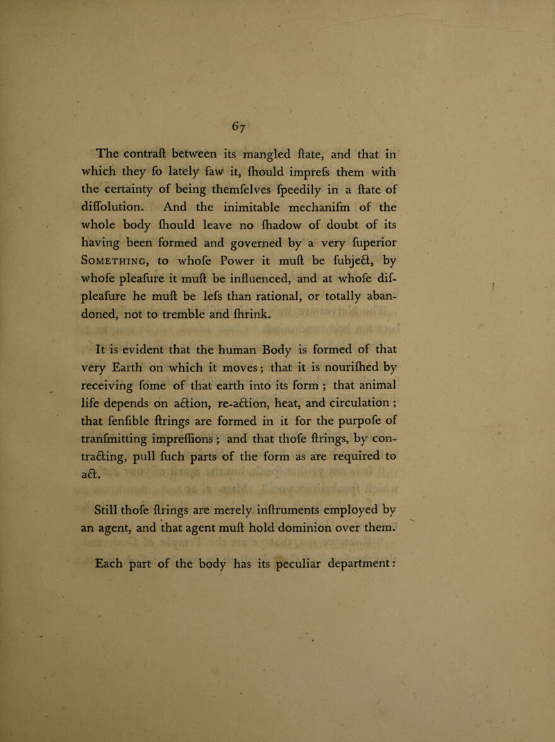 6? The contrail between its mangled ftate, and that in which they fo lately faw it, fhould imprefs them with the certainty of being themfelves fpeedily in a ftate of diffolution. And the inimitable mechanifm of the whole body fhould leave no fhadow of doubt of its having been formed and governed by a very fuperior Something, to whofe Power it mull be fubje£l, by whofe pleafure it muft be influenced, and at whofe dif- pleafure he muft be lefs than rational, or totally aban¬ doned, not to tremble and fhrink. It is evident that the human Body is formed of that very Earth on which it moves; that it is nourifhed by receiving fome of that earth into its form ; that animal life depends on a6lion, re-a£lion, heat, and circulation ; that fenfible firings are formed in it for the purpofe of tranfmitting impreflions ; and that thofe firings, by con- tra£ling, pull fuch parts of the form as are required to a£l. Still thofe firings are merely inftruments employed by an agent, and that agent muft hold dominion over them. Each part of the body has its peculiar department: