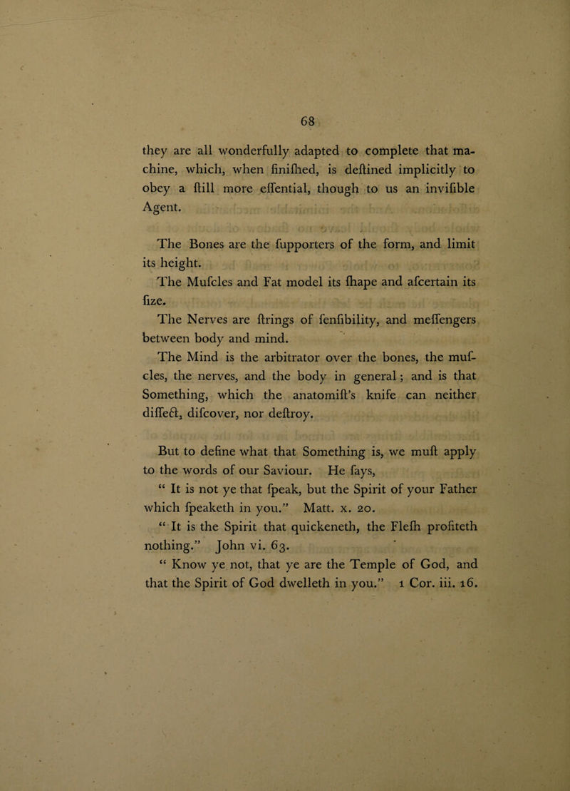 they are all wonderfully adapted to complete that ma¬ chine, which, when finifhed, is deffined implicitly to obey a {fill more effential, though to us an invifible Agent. ■: •' V. .... j. The Bones are the fupporters of the form, and limit its height. The Mufcles and Fat model its fhape and afcertain its fize. The Nerves are firings of fenfibility, and melfengers between body and mind. The Mind is the arbitrator over the bones, the muf¬ cles, the nerves, and the body in general; and is that Something, which the anatomiff’s knife can neither diffeft, difcover, nor deifroy. But to define what that Something is, we muff apply to the words of our Saviour. He fays, “ It is not ye that fpeak, but the Spirit of your Father which fpeaketh in you.” Matt. x. 20. “ It is the Spirit that quickeneth, the Flefh profiteth nothing.” John vi. 63. “ Know ye not, that ye are the Temple of God, and that the Spirit of God dwelleth in you.” 1 Cor. iii. 16.