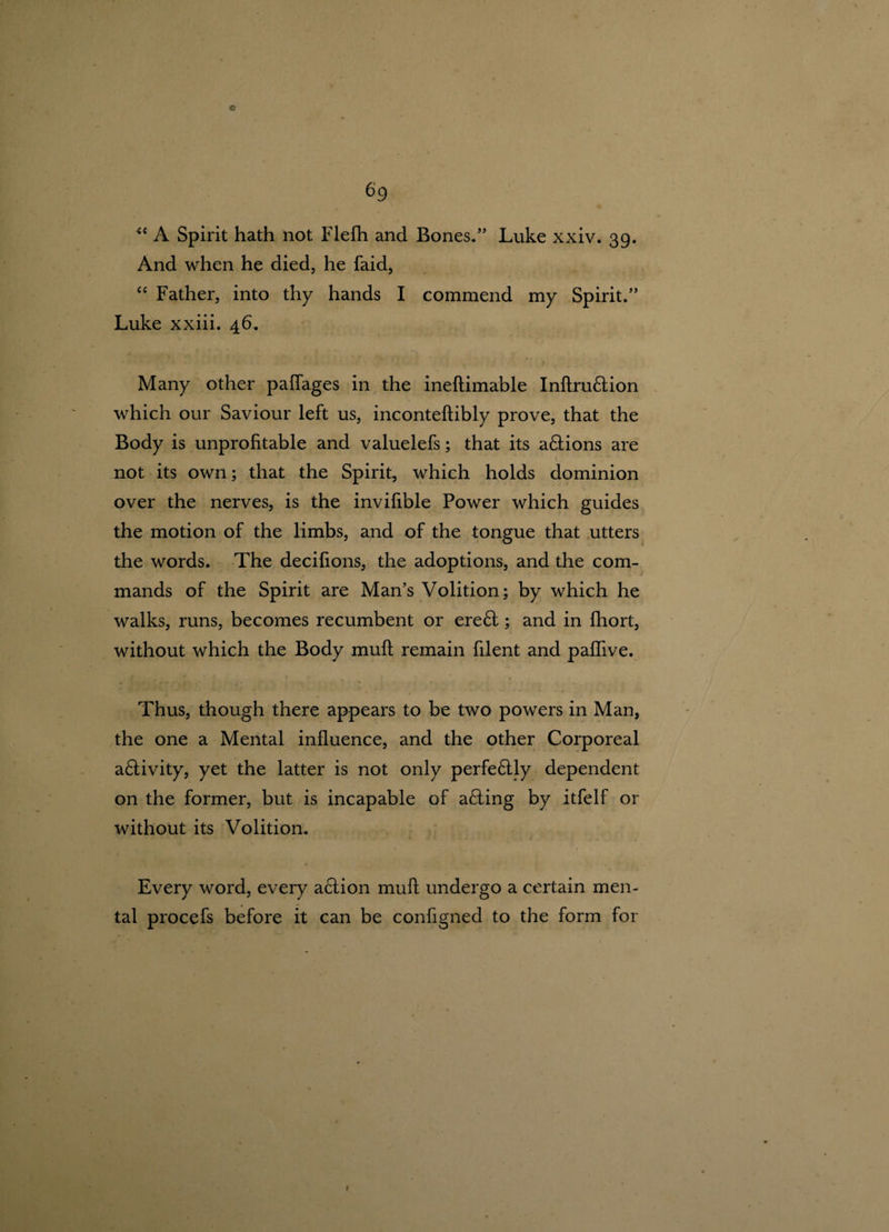 c 69 “ A Spirit hath not Flefh and Bones. Luke xxiv. 39. And when he died, he faid, “ Father, into thy hands I commend my Spirit. Luke xxiii. 46. Many other pafiages in the ineftimable Inftru&amp;ion which our Saviour left us, inconteftibly prove, that the Body is unprofitable and valuelefs; that its a&amp;ions are not its own; that the Spirit, which holds dominion over the nerves, is the invifible Power which guides the motion of the limbs, and of the tongue that utters the words. The decifions, the adoptions, and the com¬ mands of the Spirit are Man’s Volition; by which he walks, runs, becomes recumbent or ere6t; and in fhort, without which the Body mull remain filent and paflive. Thus, though there appears to be two powers in Man, the one a Mental influence, and the other Corporeal a£tivity, yet the latter is not only perfe£tly dependent on the former, but is incapable of a£ling by itfelf or without its Volition. Every word, every action mull undergo a certain men¬ tal procefs before it can be configned to the form for 1