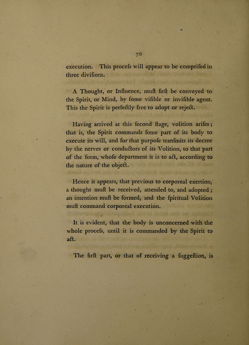 © 70 execution. This procefs will appear to be comprifed in three divifions. A Thought, or Influence, muft firft be conveyed to the Spirit, or Mind, by fome vifible or invifible agent. This the Spirit is perfeftly free to adopt or rejeft. Having arrived at this fecond ftage, volition arifes; that is, the Spirit commands fome part of its body to execute its will, and for that purpofe tranfmits its decree by the nerves or conductors of its Volition, to that part of the form, whofe department it is to aft, according to the nature of the objeft. Hence it appears, that previous to corporeal exertion, a thought muft be received, attended to, and adopted ; an intention muft be formed, and the fpiritual Volition muft command corporeal execution. It is evident, that the body is unconcerned with the whole procefs, until it is commanded by the Spirit to aft. ' i * • *'*' » The firft part, or that of receiving a fuggeftion, is