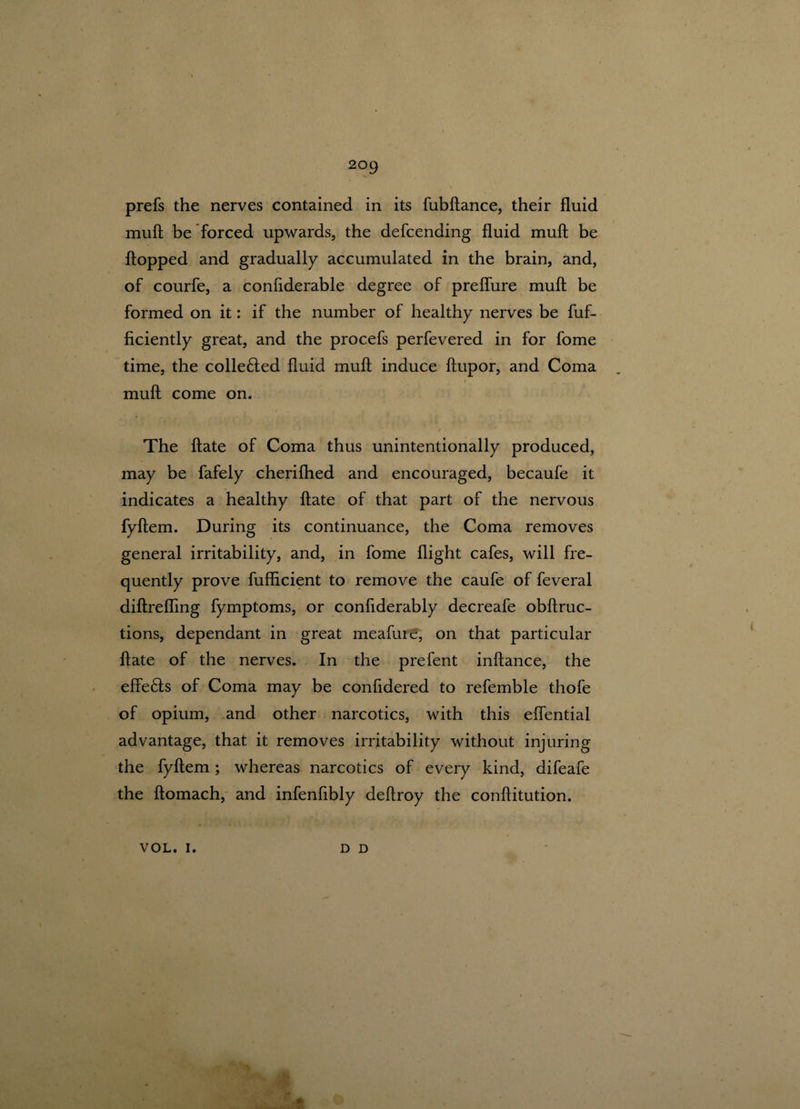 prefs the nerves contained in its fubftance, their fluid muft be forced upwards, the defcending fluid muft be flopped and gradually accumulated in the brain, and, of courfe, a confiderable degree of preflure muft be formed on it: if the number of healthy nerves be fuf- ficiently great, and the procefs perfevered in for fome time, the colle£led fluid muft induce ftupor, and Coma i muft come on. / The ftate of Coma thus unintentionally produced, may be fafely cherifhed and encouraged, becaufe it indicates a healthy ftate of that part of the nervous fyftem. During its continuance, the Coma removes general irritability, and, in fome flight cafes, will fre¬ quently prove fufficient to remove the caufe of feveral diftrefling fymptoms, or confiderably decreafe obftruc- tions, dependant in great meafuic, on that particular ftate of the nerves. In the prefent inftance, the effe6ts of Coma may be confidered to referable thofe of opium, and other narcotics, with this elfential advantage, that it removes irritability without injuring the fyftem; whereas narcotics of every kind, difeafe the ftomach, and infenfibly deftroy the conftitution. VOL. I. D D $