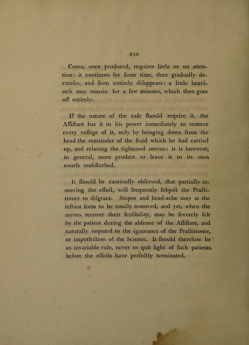 Coma, once produced, requires little or no atten¬ tion : it continues for fome time, then gradually de- creafes, and foon entirely difappears: a little heavi- nefs may remain for a few minutes, which then goes off entirely. If the nature of the cafe fhould require it, the Affiftant has it in his power immediately to remove every veftige of it, only by bringing down from the * * head the remainder of the fluid which he had carried up, and relaxing the tightened nerves : it is however, in general, more prudent to leave it to its own courfe undifturbed. It fhould be cautioufly obferved, that partially re¬ moving the effe£t, will frequently fubje6l the Pra£ti- tioner to difgrace. Stupor and head-ache may at the inftant feern to be totally removed, and yet, when the nerves recover their fenfibility, may be feverely felt by the patient during the abfence of the Affiftant, and naturally imputed to the ignorance of the Pra£fitioner, or imperfe£iion of the Science. It fhould therefore be * an invariable rule, never to quit fight of fuch patients, before the effects have perfectly terminated..