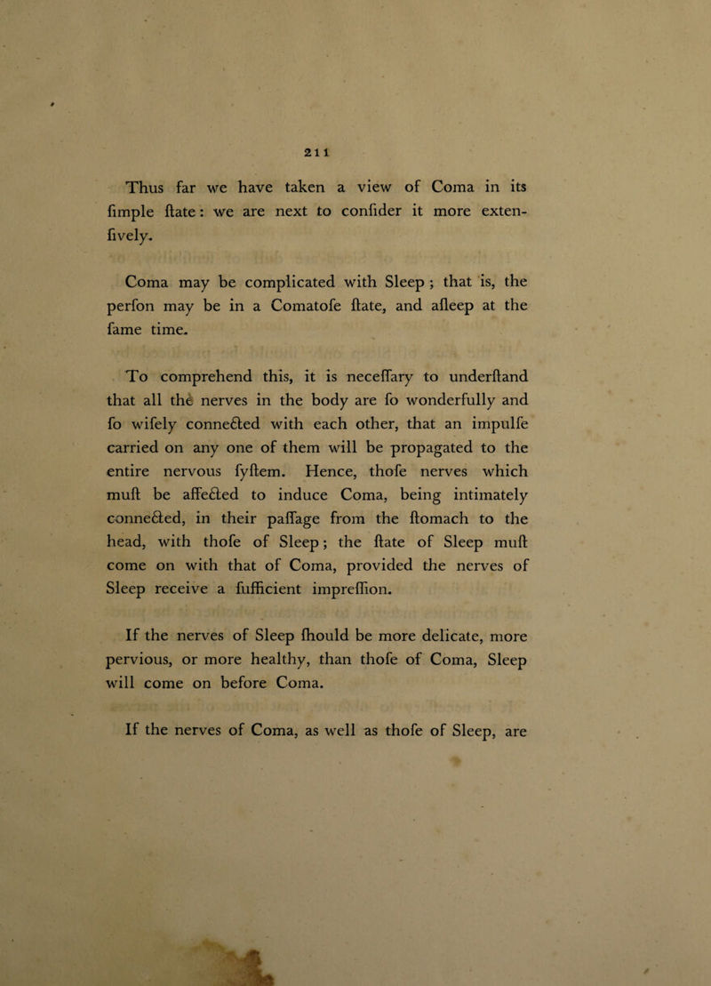 # Thus far we have taken a view of Coma in its fimple Hate: we are next to confider it more exten- Coma may be complicated with Sleep ; that is, the perfon may be in a Comatofe Hate, and afleep at the fame time. To comprehend this, it is neceffary to underftand that all the nerves in the body are fo wonderfully and fo wifely conne£ted with each other, that an impulfe carried on any one of them will be propagated to the entire nervous fyftem. Hence, thofe nerves which mull be affe£led to induce Coma, being intimately conne£ied, in their palfage from the ftomach to the head, with thofe of Sleep; the ftate of Sleep mull come on with that of Coma, provided the nerves of Sleep receive a fufhcient impreffion. If the nerves of Sleep Ihould be more delicate, more pervious, or more healthy, than thofe of Coma, Sleep will come on before Coma. If the nerves of Coma, as well as thofe of Sleep, are